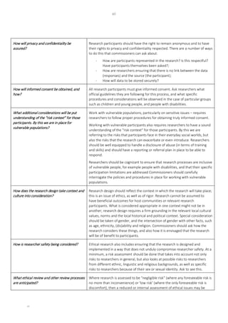 xii
xii
How will privacy and confidentiality be
assured?
Research participants should have the right to remain anonymous and to have
their rights to privacy and confidentiality respected. There are a number of ways
to do this that commissioners can ask about:
- How are participants represented in the research? Is this respectful?
Have participants themselves been asked?;
- How are researchers ensuring that there is no link between the data
(responses) and the source (the participant);
- How will data to be stored securely?
How will informed consent be obtained, and
how?
All research participants must give informed consent. Ask researchers what
official guidelines they are following for this process, and what specific
procedures and considerations will be observed in the case of particular groups
such as children and young people, and people with disabilities.
What additional considerations will be put
understanding of the “risk context” for those
participants. By this we are in place for
vulnerable populations?
Work with vulnerable populations, particularly on sensitive issues – requires
researchers to follow proper procedures for obtaining truly informed consent.
Working with vulnerable participants also requires researchers to have a sound
understanding of the “risk context” for those participants. By this we are
referring to the risks that participants face in their everyday social worlds, but
also the risks that the research can exacerbate or even introduce. Researchers
should be well equipped to handle a disclosure of abuse (in terms of training
and skills) and should have a reporting or referral plan in place to be able to
respond.
Researchers should be cognizant to ensure that research processes are inclusive
of vulnerable people, for example people with disabilities, and that their specific
participation limitations are addressed Commissioners should carefully
interrogate the policies and procedures in place for working with vulnerable
populations.
How does the research design take context and
culture into consideration?
Research design should reflect the context in which the research will take place;
this is an issue of ethics, as well as of rigor. Research cannot be assumed to
have beneficial outcomes for host communities or relevant research
participants. What is considered appropriate in one context might not be in
another; research design requires a firm grounding in the relevant local cultural
values, norms and the local historical and political context. Special consideration
should be taken of gender, and the intersection of gender with other facts, such
as age, ethnicity, (dis)ability and religion. Commissioners should ask how the
research considers these things, and also how it is envisaged that the research
will be of benefit to participants.
How is researcher safety being considered? Ethical research also includes ensuring that the research is designed and
implemented in a way that does not unduly compromise researcher safety. At a
minimum, a risk assessment should be done that takes into account not only
risks to researchers in general, but also looks at possible risks to researchers
from different ethnic, linguistic and religious backgrounds, as well as specific
risks to researchers because of their sex or sexual identity. Ask to see this.
What ethical review and other review processes
are anticipated?
Where research is assessed to be “negligible risk” (where any foreseeable risk is
no more than inconvenience) or ‘low risk’ (where the only foreseeable risk is
discomfort), then a reduced or internal assessment of ethical issues may be
 