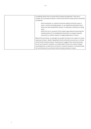 xiii
xiii
considered rather than a formal ethical review and approval. There are a
number of circumstances where a more formal ethical review process should be
considered:
- where evaluation or research processes address sensitive issues or
topics, involve vulnerable groups, or use significant participant time.;
- where less well-established research or evaluation methods are being
used;
- where the aim or purpose of the research goes beyond improving the
implementation of an established intervention or program (quality
assurance), or where research is largely exploratory in nature.
Beyond formal review, increasingly, the quality of outputs are subject to review
by groups of peers, ideally independent (and sometimes anonymous or at least
anonymized) review processes. Good practice suggests that review processes
be set up at research inception, to enable expert inputs into research design
and preparation, as well as to comment on research products. It would be wide
for commissioners to put these internal review processes in place.
 
