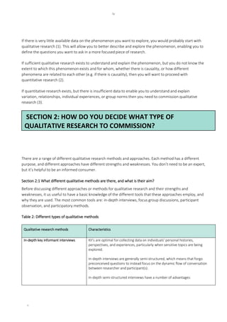 iv
iv
If there is very little available data on the phenomenon you want to explore, you would probably start with
qualitative research (1). This will allow you to better describe and explore the phenomenon, enabling you to
define the questions you want to ask in a more focused piece of research.
If sufficient qualitative research exists to understand and explain the phenomenon, but you do not know the
extent to which this phenomenon exists and for whom, whether there is causality, or how different
phenomena are related to each other (e.g. if there is causality), then you will want to proceed with
quantitative research (2).
If quantitative research exists, but there is insufficient data to enable you to understand and explain
variation, relationships, individual experiences, or group norms then you need to commission qualitative
research (3).
There are a range of different qualitative research methods and approaches. Each method has a different
purpose, and different approaches have different strengths and weaknesses. You don’t need to be an expert,
but it’s helpful to be an informed consumer.
Section 2:1 What different qualitative methods are there, and what is their aim?
Before discussing different approaches or methods for qualitative research and their strengths and
weaknesses, it us useful to have a basic knowledge of the different tools that these approaches employ, and
why they are used. The most common tools are: in-depth interviews, focus group discussions, participant
observation, and participatory methods.
Table 2: Different types of qualitative methods
Qualitative research methods Characteristics
In-depth key informant interviews KII’s are optimal for collecting data on individuals’ personal histories,
perspectives, and experiences, particularly when sensitive topics are being
explored.
In-depth interviews are generally semi-structured, which means that forgo
preconceived questions to instead focus on the dynamic flow of conversation
between researcher and participant(s).
In-depth semi-structured interviews have a number of advantages:
SECTION 2: HOW DO YOU DECIDE WHAT TYPE OF
QUALITATIVE RESEARCH TO COMMISSION?
 