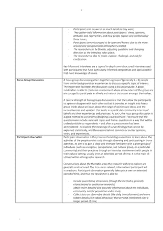 v
v
- Participants can answer in as much detail as they want;
- They gather valid information about participants’ views, opinions,
attitudes and experiences, and how people explain and contextualize
these issues;
- Participants are encouraged to be open and honest due to the more
relaxed and conversational atmosphere created;
- The researcher can be flexible, adjusting questions and changing
direction as the interview takes place;
- The researcher is able to probe, explore, challenge, and ask for
clarification.
Key informant interviews are a type of in-depth semi-structured interview used
with participants that have particularly informed perspectives and specialized or
first-hand knowledge of issues.
Focus Group Discussions A focus group discussion gathers together a group of (generally 6 – 8) people
from similar backgrounds or experiences to discuss a specific topic of interest.
The moderator facilitates the discussion using a discussion guide. A good
moderators is able to create an environment where all members of the group are
encouraged to participate in a lively and natural discussion amongst themselves.
A central strength of focus groups discussions is that they allow the participants
to agree or disagree with each other so that it provides an insight into how a
group thinks about an issue, about the range of opinion and ideas, and the
inconsistencies and variation that exists in a particular community in terms of
beliefs and their experiences and practices. As such, the focus group discussion is
a good method to use prior to designing a questionnaire - to ensure that the
questionnaire includes relevant topics and frames questions in a way that will be
understandable to respondents – and after a questionnaire has been
administered - to explore the meanings of survey findings that cannot be
explained statistically, and the reasons behind common or outlier opinions,
views, and experiences.
Participant observation Participant observation is the process of enabling researchers to learn about the
activities of the people under study through observing and participating in those
activities. Its aim is to gain a close and intimate familiarity with a given group of
individuals (such as a religious, occupational, sub cultural group, or a particular
community) and their practices through an intensive involvement with people in
their natural setting, usually over an extended period of time. It is the main till
utilised within ethnographic research.
Conversations about the thematic areas the research wishes to explore are
generally unstructured. The focus is on relaxed, informal and participant led
interactions. Participant observation generally takes place over an extended
period of time, and thus the researcher is able to:
- Include quantitative dimensions (though the method is generally
characterized as qualitative research);
- obtain more detailed and accurate information about the individuals,
community, and/or population under study;
- Collect data on observable details (like daily time allotment) and more
hidden details (like taboo behaviour) that are best interpreted over a
longer period of time;
 
