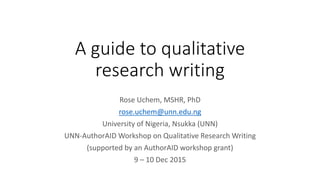 A guide to qualitative
research writing
Rose Uchem, MSHR, PhD
rose.uchem@unn.edu.ng
University of Nigeria, Nsukka (UNN)
UNN-AuthorAID Workshop on Qualitative Research Writing
(supported by an AuthorAID workshop grant)
9 – 10 Dec 2015
 