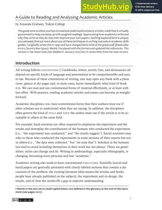 1
A Guide to Reading and Analysing Academic Articles
by Amanda Graham, Yukon College
Thisguideaimstoshowyouhowtoreadandunderstandscholarlyarticles,askillthatisvirtually
guaranteedtohelpyoukeepupwithassignedreadings.Appreciatinghowacademicswriteand
whytheywriteastheydomayevenimproveyourownpapers.Nothingexploredhereisunique;
youcaneasilyfindoutmoreaboutanyofthesetechniquesinwritingmanualsoracademicskills
guides. I originally wrote this in 1997 and have changed fairly little of the good stuff (fixed a few
errors, found a few typos). Mainly I’ve played with the format and updated the references. This
version is the latest look (last fiddled in January 2012) but it varies little from the web version.
Introduction
All writing follows conventions.† Cookbooks, letters, novels, lists, and dictionaries all
depend on specific kinds of language and presentation to be comprehensible and easy
to use. Because of these conventions of writing, one may open any book with a plain
cover, glance at the pages and, in most cases, know immediately what kind of book
it is. We can read and use conventional forms of material effortlessly, or at least with
less effort. With practice, reading academic articles and essays can become as straight-
forward.
Academic disciplines, too, have conventional forms that their authors must use if
other scholars are to understand what they are saying. In addition, the disciplines
often govern the kind of style and voice the author must use if the article is to be ac-
ceptable to others in the same field.
For example, hard scientists are often required to emphasise the experiment and the
results and downplay the contributions of the humans who conducted the experiment
(i.e., “the experiment was conducted,” and “the results suggest”). Social scientists may
refer to those who conducted the experiments in some sections of their reports but not
in others (i.e., “the data were collected,” but “we note that”). Scholars in the humani-
ties tend to avoid including themselves in their work but not always. These are gener-
alities; styles can change and do. Writing in anthropology, especially ethnography, is
changing, becoming more personal and less “academic.”
Academic writing also tends to have conventional structures. Scientific (social and
hard) papers are generally presented with clearly labeled sections that contain a dis-
cussions of the problem, the existing literature (that means the articles and books
people have already published on the subject), the experiment and its design, the
results, and of how the results fill a gap or improve understanding.
† Words in the text set in small capital letters are defined in the glossary at the end of this docu-
ment (see pages 10-11).
 