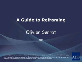 The views expressed in this presentation are the views of the author/s and do not necessarily reflect the views or policies of the Asian
Development Bank, or its Board of Governors, or the governments they represent. ADB does not guarantee the accuracy of the data included
in this presentation and accepts no responsibility for any consequence of their use. The countries listed in this presentation do not imply any
view on ADB's part as to sovereignty or independent status or necessarily conform to ADB's terminology.
A Guide to Reframing
Olivier Serrat
2015
 