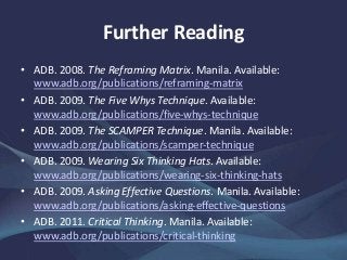 Further Reading
• ADB. 2008. The Reframing Matrix. Manila. Available:
www.adb.org/publications/reframing-matrix
• ADB. 2009. The Five Whys Technique. Available:
www.adb.org/publications/five-whys-technique
• ADB. 2009. The SCAMPER Technique. Manila. Available:
www.adb.org/publications/scamper-technique
• ADB. 2009. Wearing Six Thinking Hats. Available:
www.adb.org/publications/wearing-six-thinking-hats
• ADB. 2009. Asking Effective Questions. Manila. Available:
www.adb.org/publications/asking-effective-questions
• ADB. 2011. Critical Thinking. Manila. Available:
www.adb.org/publications/critical-thinking
 
