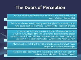 The Doors of Perception
… and it is a narrow mind which cannot look at a subject from various
points of view.—George Eliot
And those who were seen dancing were thought to be insane by those
who could not hear the music.—Attributed to Friedrich Nietzsche
If I had an hour to solve a problem and my life depended on the
solution, I would spend the first 55 minutes determining the proper
question to ask, for once I know the proper question, I could solve the
problem in less than five minutes.—Attributed to Albert Einstein
My life has been filled with terrible misfortune; most of which never
happened.—Michel de Montaigne
Happiness depends more on the inward disposition of mind than on
outward circumstances.—Benjamin Franklin
 