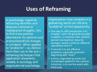 Uses of Reframing
In psychology, cognitive
reframing identifies and
disputes irrational or
maladaptive thoughts, this
to find more positive
alternatives for patients and
prompt beneficial changes
in mindsets. When applied
to "problems"—as distinct
from their use in the arts—
reframing techniques find
application elsewhere,
notably in sociology and
organizational psychology.
Organizations that compete in a
globalizing world can reframe
"problems" to find opportunity.
• One way to shift perspective is to
imagine—with the greatest possible
empathy—a situation from another
person's perspective: how, for
example, would a child (or different
specialists) view it?
• A second is to ask effective
questions, especially questions
beginning with "why?"
• A third, originated by artists but
increasingly applied in the creative
industries, is to see the world with
fresh eyes.
 