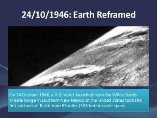On 24 October 1946, a V-2 rocket launched from the White Sands
Missile Range in southern New Mexico in the United States took the
first pictures of Earth from 65 miles (105 km) in outer space.
24/10/1946: Earth Reframed
 