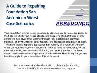 A Guide to Repairing
Foundation San
Antonio in Worst
Case Scenarios
Your foundation is what keeps your house standing. As its name suggests, it’s
the base on which your house stands, and keeps weight distributed evenly
across the soil. Over time, whether through soil degradation, damage,
moisture, or any number of other reasons, the foundation could start to crack.
This might lead to repairing foundation San Antonio as a result. In the very
worst cases, foundation contractors San Antonio have no recourse to fix the
foundation using their standard reinforcing and sealing methods. In these
cases, there are only some options available to them. Here is a quick guide to
how they might fix your foundation if it’s at its worst.
For more information about foundation problems in San Antonio,
call us at 210-645-6811 or visit www.arredondogroup.com
 
