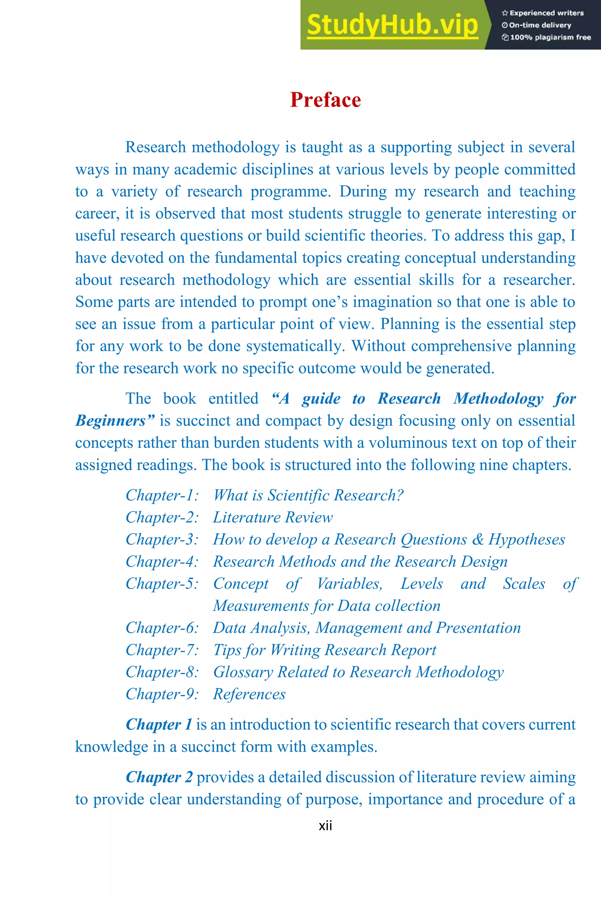 xii
Preface
Research methodology is taught as a supporting subject in several
ways in many academic disciplines at various levels by people committed
to a variety of research programme. During my research and teaching
career, it is observed that most students struggle to generate interesting or
useful research questions or build scientific theories. To address this gap, I
have devoted on the fundamental topics creating conceptual understanding
about research methodology which are essential skills for a researcher.
Some parts are intended to prompt one’s imagination so that one is able to
see an issue from a particular point of view. Planning is the essential step
for any work to be done systematically. Without comprehensive planning
for the research work no specific outcome would be generated.
The book entitled “A guide to Research Methodology for
Beginners” is succinct and compact by design focusing only on essential
concepts rather than burden students with a voluminous text on top of their
assigned readings. The book is structured into the following nine chapters.
Chapter-1: What is Scientific Research?
Chapter-2: Literature Review
Chapter-3: How to develop a Research Questions & Hypotheses
Chapter-4: Research Methods and the Research Design
Chapter-5: Concept of Variables, Levels and Scales of
Measurements for Data collection
Chapter-6: Data Analysis, Management and Presentation
Chapter-7: Tips for Writing Research Report
Chapter-8: Glossary Related to Research Methodology
Chapter-9: References
Chapter 1 is an introduction to scientific research that covers current
knowledge in a succinct form with examples.
Chapter 2 provides a detailed discussion of literature review aiming
to provide clear understanding of purpose, importance and procedure of a
 