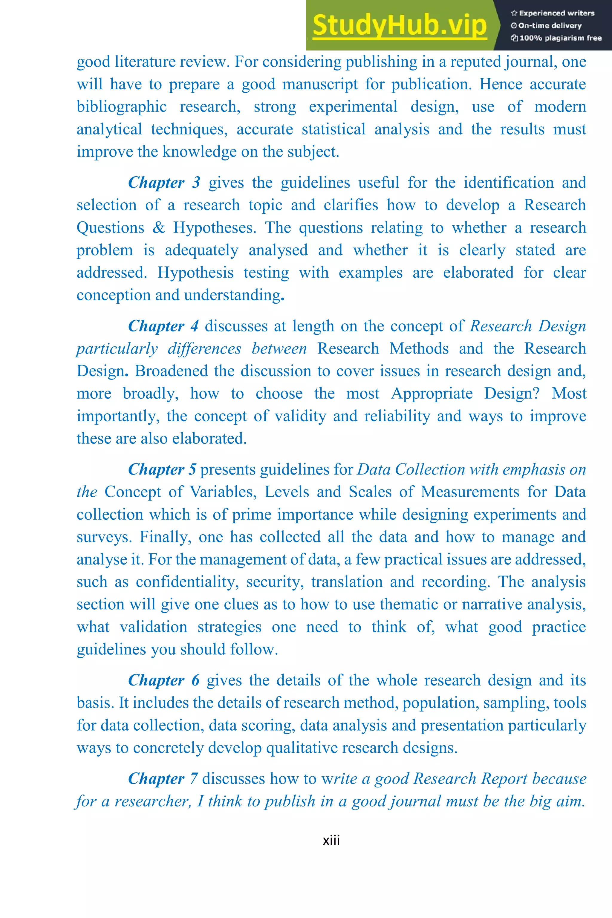 xiii
good literature review. For considering publishing in a reputed journal, one
will have to prepare a good manuscript for publication. Hence accurate
bibliographic research, strong experimental design, use of modern
analytical techniques, accurate statistical analysis and the results must
improve the knowledge on the subject.
Chapter 3 gives the guidelines useful for the identification and
selection of a research topic and clarifies how to develop a Research
Questions & Hypotheses. The questions relating to whether a research
problem is adequately analysed and whether it is clearly stated are
addressed. Hypothesis testing with examples are elaborated for clear
conception and understanding.
Chapter 4 discusses at length on the concept of Research Design
particularly differences between Research Methods and the Research
Design. Broadened the discussion to cover issues in research design and,
more broadly, how to choose the most Appropriate Design? Most
importantly, the concept of validity and reliability and ways to improve
these are also elaborated.
Chapter 5 presents guidelines for Data Collection with emphasis on
the Concept of Variables, Levels and Scales of Measurements for Data
collection which is of prime importance while designing experiments and
surveys. Finally, one has collected all the data and how to manage and
analyse it. For the management of data, a few practical issues are addressed,
such as confidentiality, security, translation and recording. The analysis
section will give one clues as to how to use thematic or narrative analysis,
what validation strategies one need to think of, what good practice
guidelines you should follow.
Chapter 6 gives the details of the whole research design and its
basis. It includes the details of research method, population, sampling, tools
for data collection, data scoring, data analysis and presentation particularly
ways to concretely develop qualitative research designs.
Chapter 7 discusses how to write a good Research Report because
for a researcher, I think to publish in a good journal must be the big aim.
 