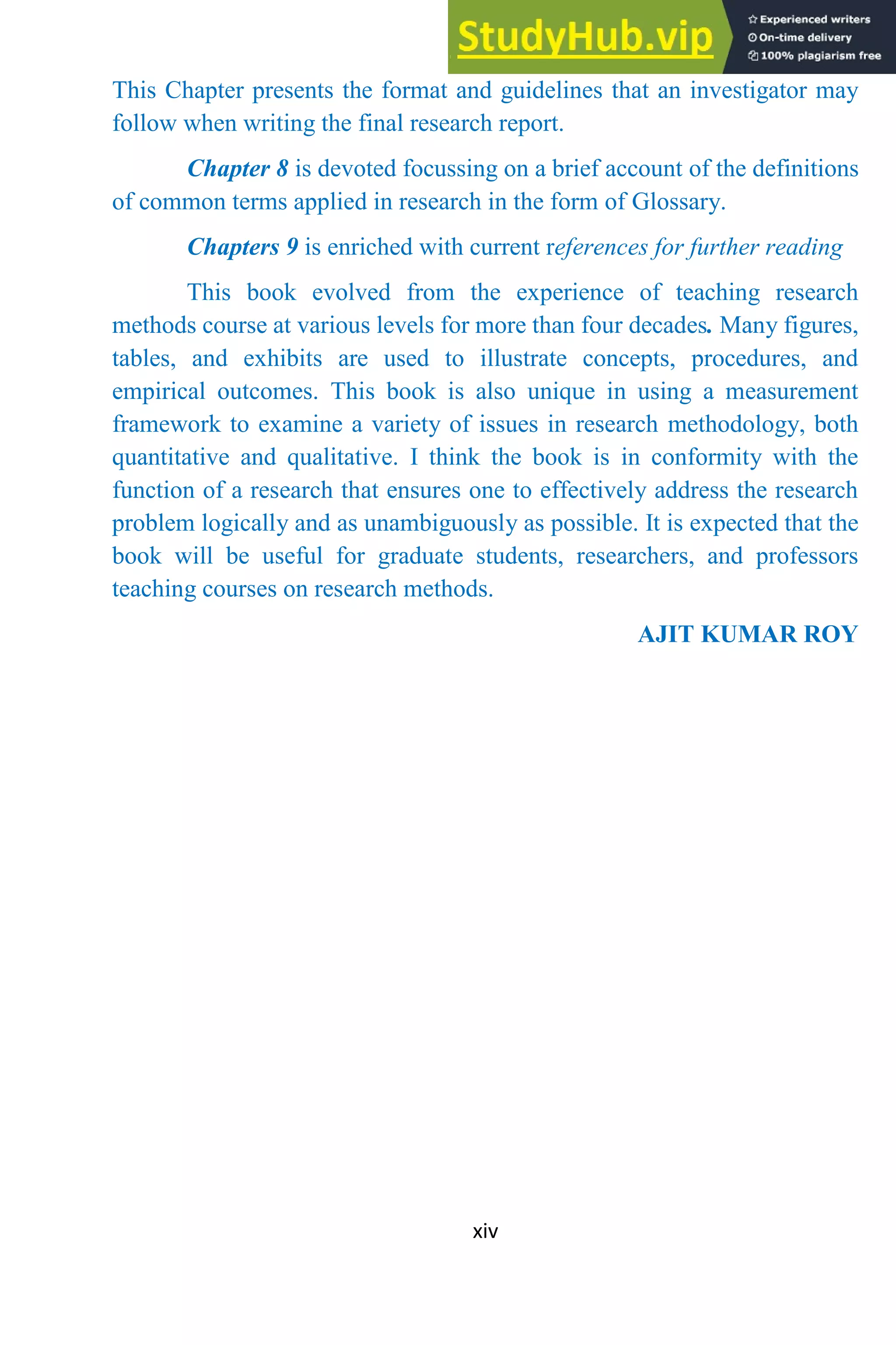 xiv
This Chapter presents the format and guidelines that an investigator may
follow when writing the final research report.
Chapter 8 is devoted focussing on a brief account of the definitions
of common terms applied in research in the form of Glossary.
Chapters 9 is enriched with current references for further reading
This book evolved from the experience of teaching research
methods course at various levels for more than four decades. Many figures,
tables, and exhibits are used to illustrate concepts, procedures, and
empirical outcomes. This book is also unique in using a measurement
framework to examine a variety of issues in research methodology, both
quantitative and qualitative. I think the book is in conformity with the
function of a research that ensures one to effectively address the research
problem logically and as unambiguously as possible. It is expected that the
book will be useful for graduate students, researchers, and professors
teaching courses on research methods.
AJIT KUMAR ROY
 