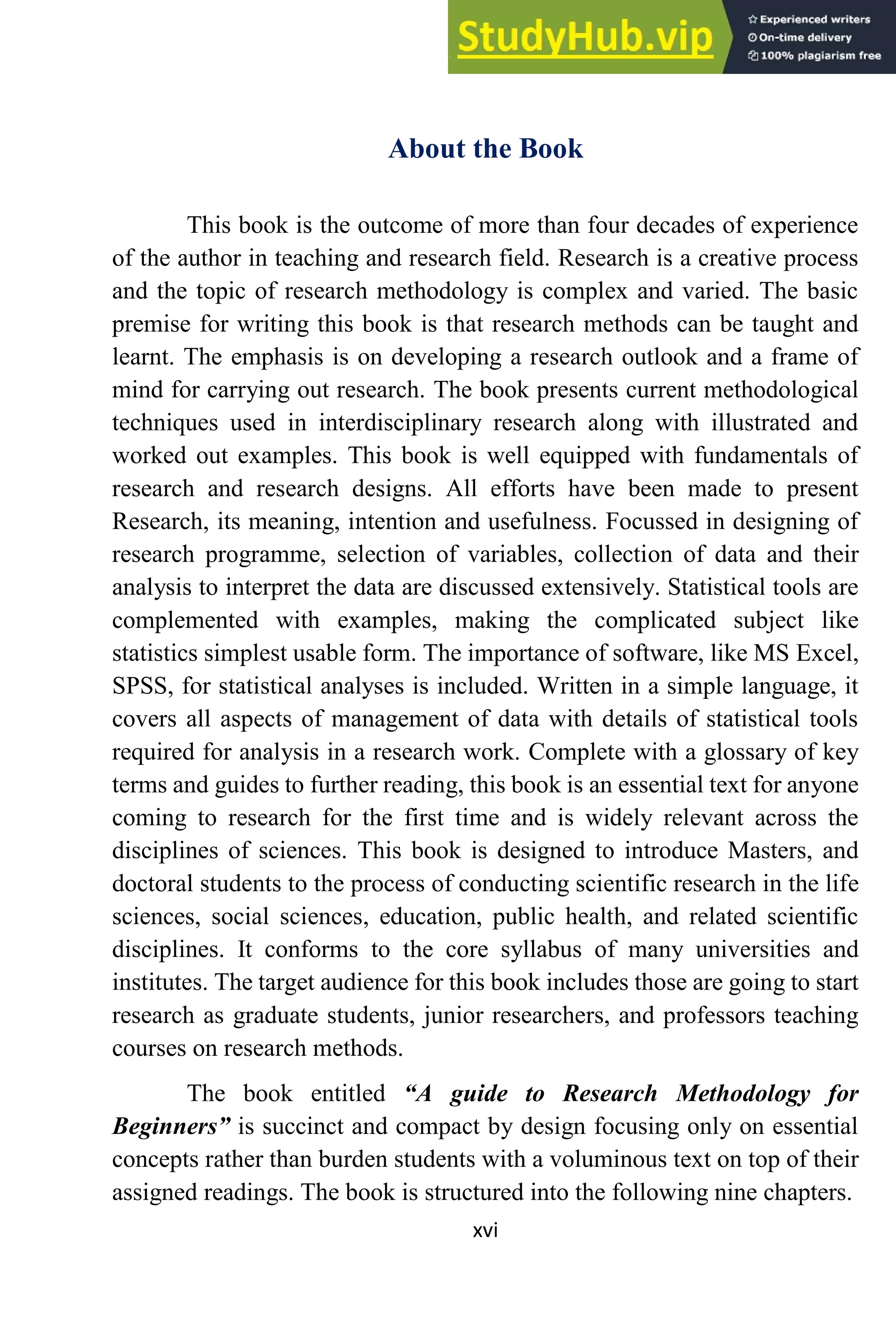 xvi
About the Book
This book is the outcome of more than four decades of experience
of the author in teaching and research field. Research is a creative process
and the topic of research methodology is complex and varied. The basic
premise for writing this book is that research methods can be taught and
learnt. The emphasis is on developing a research outlook and a frame of
mind for carrying out research. The book presents current methodological
techniques used in interdisciplinary research along with illustrated and
worked out examples. This book is well equipped with fundamentals of
research and research designs. All efforts have been made to present
Research, its meaning, intention and usefulness. Focussed in designing of
research programme, selection of variables, collection of data and their
analysis to interpret the data are discussed extensively. Statistical tools are
complemented with examples, making the complicated subject like
statistics simplest usable form. The importance of software, like MS Excel,
SPSS, for statistical analyses is included. Written in a simple language, it
covers all aspects of management of data with details of statistical tools
required for analysis in a research work. Complete with a glossary of key
terms and guides to further reading, this book is an essential text for anyone
coming to research for the first time and is widely relevant across the
disciplines of sciences. This book is designed to introduce Masters, and
doctoral students to the process of conducting scientific research in the life
sciences, social sciences, education, public health, and related scientific
disciplines. It conforms to the core syllabus of many universities and
institutes. The target audience for this book includes those are going to start
research as graduate students, junior researchers, and professors teaching
courses on research methods.
The book entitled “A guide to Research Methodology for
Beginners” is succinct and compact by design focusing only on essential
concepts rather than burden students with a voluminous text on top of their
assigned readings. The book is structured into the following nine chapters.
 