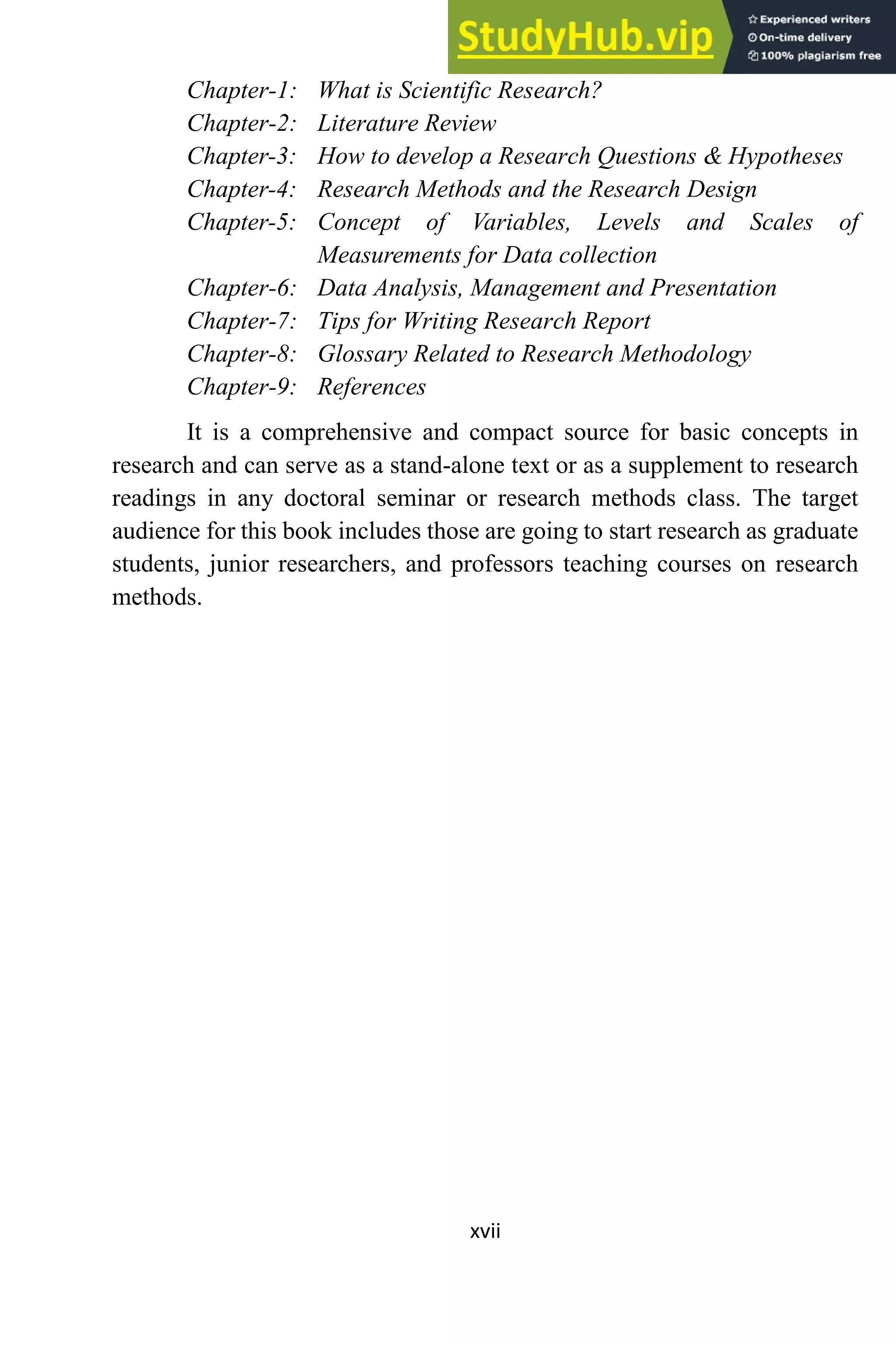 xvii
Chapter-1: What is Scientific Research?
Chapter-2: Literature Review
Chapter-3: How to develop a Research Questions & Hypotheses
Chapter-4: Research Methods and the Research Design
Chapter-5: Concept of Variables, Levels and Scales of
Measurements for Data collection
Chapter-6: Data Analysis, Management and Presentation
Chapter-7: Tips for Writing Research Report
Chapter-8: Glossary Related to Research Methodology
Chapter-9: References
It is a comprehensive and compact source for basic concepts in
research and can serve as a stand-alone text or as a supplement to research
readings in any doctoral seminar or research methods class. The target
audience for this book includes those are going to start research as graduate
students, junior researchers, and professors teaching courses on research
methods.
 