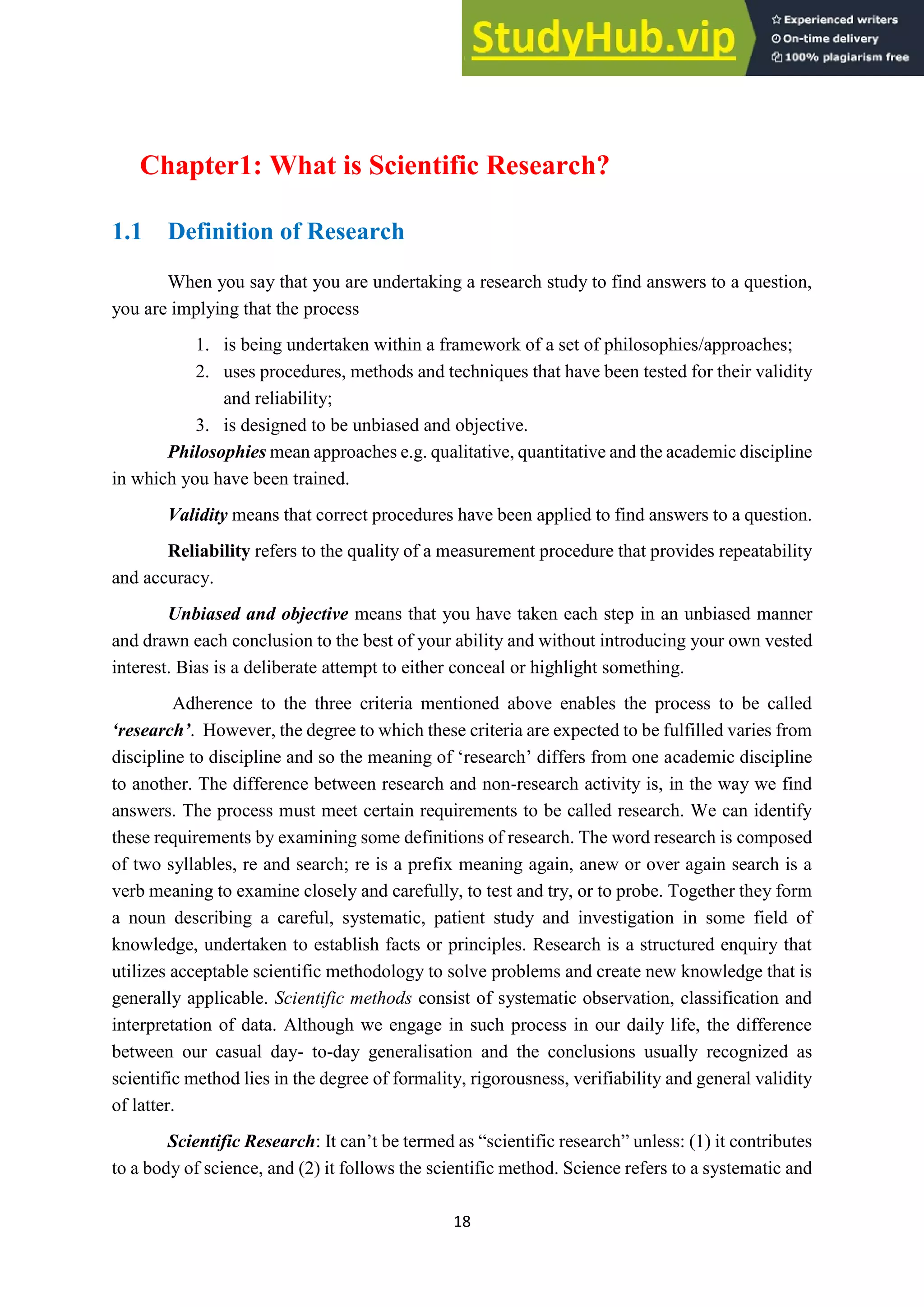 18
Chapter1: What is Scientific Research?
1.1 Definition of Research
When you say that you are undertaking a research study to find answers to a question,
you are implying that the process
1. is being undertaken within a framework of a set of philosophies/approaches;
2. uses procedures, methods and techniques that have been tested for their validity
and reliability;
3. is designed to be unbiased and objective.
Philosophies mean approaches e.g. qualitative, quantitative and the academic discipline
in which you have been trained.
Validity means that correct procedures have been applied to find answers to a question.
Reliability refers to the quality of a measurement procedure that provides repeatability
and accuracy.
Unbiased and objective means that you have taken each step in an unbiased manner
and drawn each conclusion to the best of your ability and without introducing your own vested
interest. Bias is a deliberate attempt to either conceal or highlight something.
Adherence to the three criteria mentioned above enables the process to be called
‘research’. However, the degree to which these criteria are expected to be fulfilled varies from
discipline to discipline and so the meaning of ‘research’ differs from one academic discipline
to another. The difference between research and non-research activity is, in the way we find
answers. The process must meet certain requirements to be called research. We can identify
these requirements by examining some definitions of research. The word research is composed
of two syllables, re and search; re is a prefix meaning again, anew or over again search is a
verb meaning to examine closely and carefully, to test and try, or to probe. Together they form
a noun describing a careful, systematic, patient study and investigation in some field of
knowledge, undertaken to establish facts or principles. Research is a structured enquiry that
utilizes acceptable scientific methodology to solve problems and create new knowledge that is
generally applicable. Scientific methods consist of systematic observation, classification and
interpretation of data. Although we engage in such process in our daily life, the difference
between our casual day- to-day generalisation and the conclusions usually recognized as
scientific method lies in the degree of formality, rigorousness, verifiability and general validity
of latter.
Scientific Research: It can’t be termed as “scientific research” unless: (1) it contributes
to a body of science, and (2) it follows the scientific method. Science refers to a systematic and
 