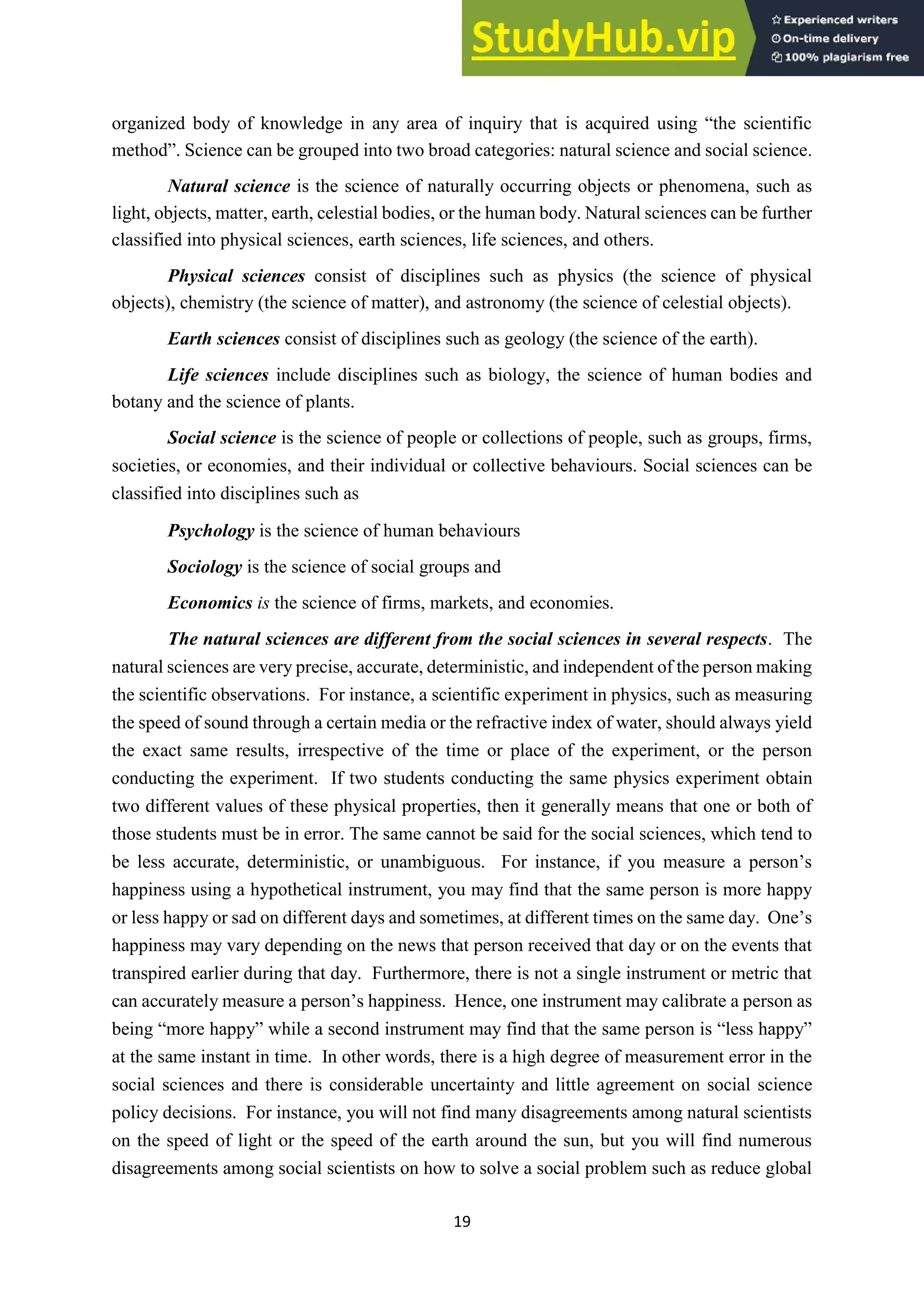 19
organized body of knowledge in any area of inquiry that is acquired using “the scientific
method”. Science can be grouped into two broad categories: natural science and social science.
Natural science is the science of naturally occurring objects or phenomena, such as
light, objects, matter, earth, celestial bodies, or the human body. Natural sciences can be further
classified into physical sciences, earth sciences, life sciences, and others.
Physical sciences consist of disciplines such as physics (the science of physical
objects), chemistry (the science of matter), and astronomy (the science of celestial objects).
Earth sciences consist of disciplines such as geology (the science of the earth).
Life sciences include disciplines such as biology, the science of human bodies and
botany and the science of plants.
Social science is the science of people or collections of people, such as groups, firms,
societies, or economies, and their individual or collective behaviours. Social sciences can be
classified into disciplines such as
Psychology is the science of human behaviours
Sociology is the science of social groups and
Economics is the science of firms, markets, and economies.
The natural sciences are different from the social sciences in several respects. The
natural sciences are very precise, accurate, deterministic, and independent of the person making
the scientific observations. For instance, a scientific experiment in physics, such as measuring
the speed of sound through a certain media or the refractive index of water, should always yield
the exact same results, irrespective of the time or place of the experiment, or the person
conducting the experiment. If two students conducting the same physics experiment obtain
two different values of these physical properties, then it generally means that one or both of
those students must be in error. The same cannot be said for the social sciences, which tend to
be less accurate, deterministic, or unambiguous. For instance, if you measure a person’s
happiness using a hypothetical instrument, you may find that the same person is more happy
or less happy or sad on different days and sometimes, at different times on the same day. One’s
happiness may vary depending on the news that person received that day or on the events that
transpired earlier during that day. Furthermore, there is not a single instrument or metric that
can accurately measure a person’s happiness. Hence, one instrument may calibrate a person as
being “more happy” while a second instrument may find that the same person is “less happy”
at the same instant in time. In other words, there is a high degree of measurement error in the
social sciences and there is considerable uncertainty and little agreement on social science
policy decisions. For instance, you will not find many disagreements among natural scientists
on the speed of light or the speed of the earth around the sun, but you will find numerous
disagreements among social scientists on how to solve a social problem such as reduce global
 