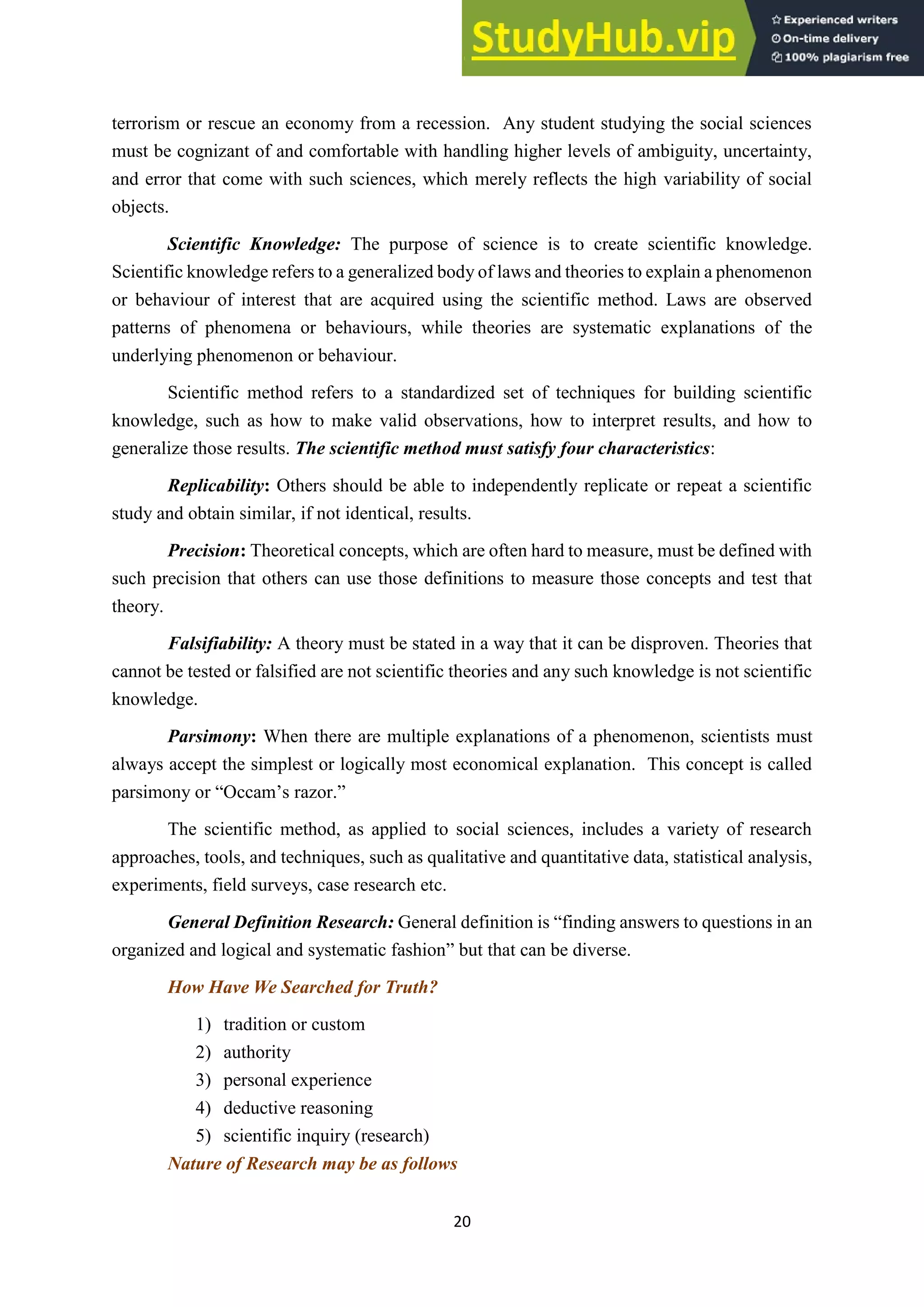 20
terrorism or rescue an economy from a recession. Any student studying the social sciences
must be cognizant of and comfortable with handling higher levels of ambiguity, uncertainty,
and error that come with such sciences, which merely reflects the high variability of social
objects.
Scientific Knowledge: The purpose of science is to create scientific knowledge.
Scientific knowledge refers to a generalized body of laws and theories to explain a phenomenon
or behaviour of interest that are acquired using the scientific method. Laws are observed
patterns of phenomena or behaviours, while theories are systematic explanations of the
underlying phenomenon or behaviour.
Scientific method refers to a standardized set of techniques for building scientific
knowledge, such as how to make valid observations, how to interpret results, and how to
generalize those results. The scientific method must satisfy four characteristics:
Replicability: Others should be able to independently replicate or repeat a scientific
study and obtain similar, if not identical, results.
Precision: Theoretical concepts, which are often hard to measure, must be defined with
such precision that others can use those definitions to measure those concepts and test that
theory.
Falsifiability: A theory must be stated in a way that it can be disproven. Theories that
cannot be tested or falsified are not scientific theories and any such knowledge is not scientific
knowledge.
Parsimony: When there are multiple explanations of a phenomenon, scientists must
always accept the simplest or logically most economical explanation. This concept is called
parsimony or “Occam’s razor.”
The scientific method, as applied to social sciences, includes a variety of research
approaches, tools, and techniques, such as qualitative and quantitative data, statistical analysis,
experiments, field surveys, case research etc.
General Definition Research: General definition is “finding answers to questions in an
organized and logical and systematic fashion” but that can be diverse.
How Have We Searched for Truth?
1) tradition or custom
2) authority
3) personal experience
4) deductive reasoning
5) scientific inquiry (research)
Nature of Research may be as follows
 