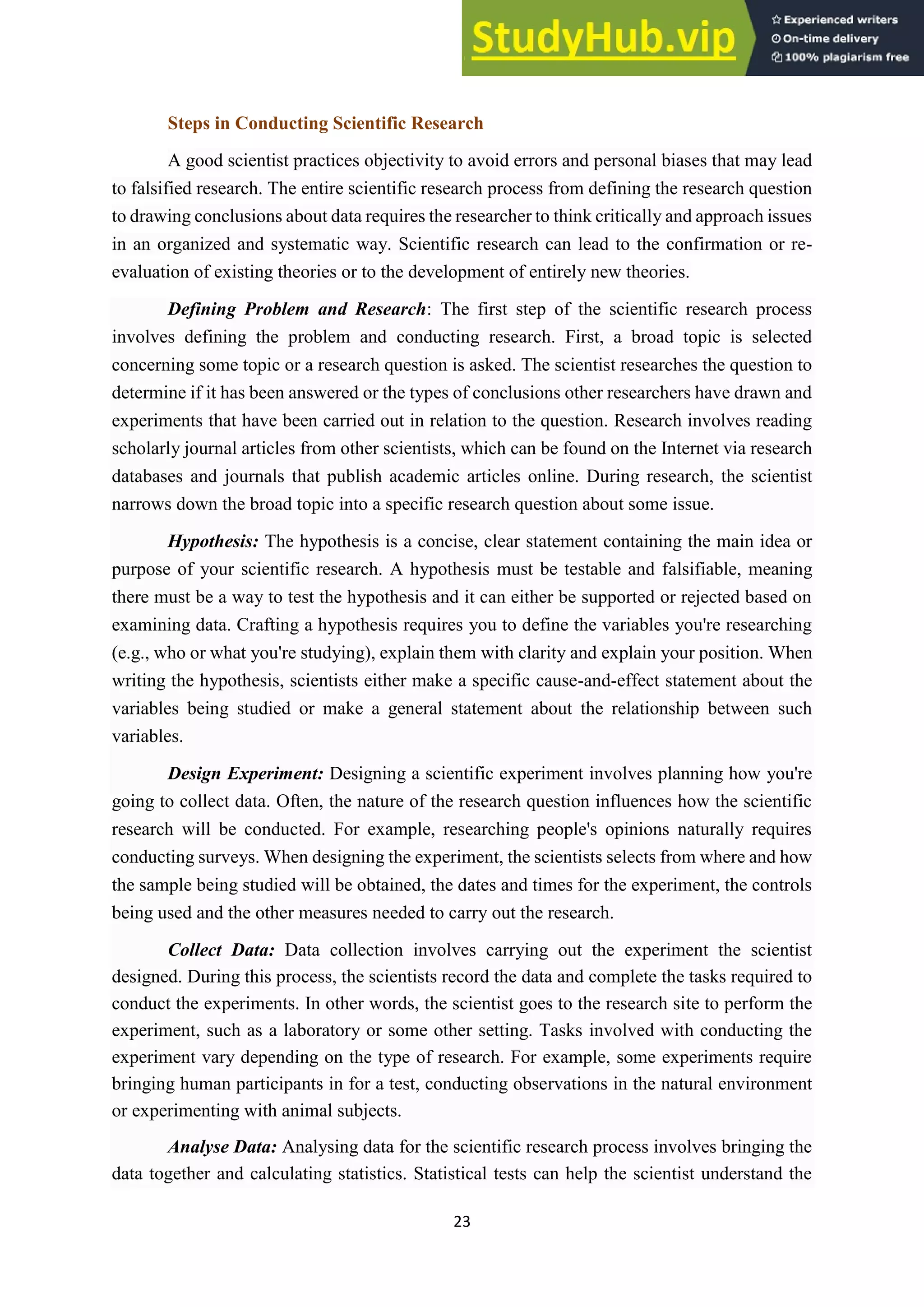 23
Steps in Conducting Scientific Research
A good scientist practices objectivity to avoid errors and personal biases that may lead
to falsified research. The entire scientific research process from defining the research question
to drawing conclusions about data requires the researcher to think critically and approach issues
in an organized and systematic way. Scientific research can lead to the confirmation or re-
evaluation of existing theories or to the development of entirely new theories.
Defining Problem and Research: The first step of the scientific research process
involves defining the problem and conducting research. First, a broad topic is selected
concerning some topic or a research question is asked. The scientist researches the question to
determine if it has been answered or the types of conclusions other researchers have drawn and
experiments that have been carried out in relation to the question. Research involves reading
scholarly journal articles from other scientists, which can be found on the Internet via research
databases and journals that publish academic articles online. During research, the scientist
narrows down the broad topic into a specific research question about some issue.
Hypothesis: The hypothesis is a concise, clear statement containing the main idea or
purpose of your scientific research. A hypothesis must be testable and falsifiable, meaning
there must be a way to test the hypothesis and it can either be supported or rejected based on
examining data. Crafting a hypothesis requires you to define the variables you're researching
(e.g., who or what you're studying), explain them with clarity and explain your position. When
writing the hypothesis, scientists either make a specific cause-and-effect statement about the
variables being studied or make a general statement about the relationship between such
variables.
Design Experiment: Designing a scientific experiment involves planning how you're
going to collect data. Often, the nature of the research question influences how the scientific
research will be conducted. For example, researching people's opinions naturally requires
conducting surveys. When designing the experiment, the scientists selects from where and how
the sample being studied will be obtained, the dates and times for the experiment, the controls
being used and the other measures needed to carry out the research.
Collect Data: Data collection involves carrying out the experiment the scientist
designed. During this process, the scientists record the data and complete the tasks required to
conduct the experiments. In other words, the scientist goes to the research site to perform the
experiment, such as a laboratory or some other setting. Tasks involved with conducting the
experiment vary depending on the type of research. For example, some experiments require
bringing human participants in for a test, conducting observations in the natural environment
or experimenting with animal subjects.
Analyse Data: Analysing data for the scientific research process involves bringing the
data together and calculating statistics. Statistical tests can help the scientist understand the
 