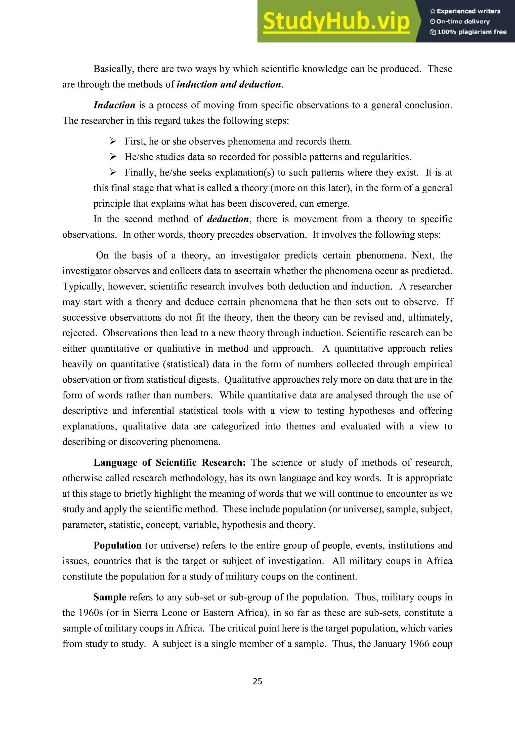 25
Basically, there are two ways by which scientific knowledge can be produced. These
are through the methods of induction and deduction.
Induction is a process of moving from specific observations to a general conclusion.
The researcher in this regard takes the following steps:
➢ First, he or she observes phenomena and records them.
➢ He/she studies data so recorded for possible patterns and regularities.
➢ Finally, he/she seeks explanation(s) to such patterns where they exist. It is at
this final stage that what is called a theory (more on this later), in the form of a general
principle that explains what has been discovered, can emerge.
In the second method of deduction, there is movement from a theory to specific
observations. In other words, theory precedes observation. It involves the following steps:
On the basis of a theory, an investigator predicts certain phenomena. Next, the
investigator observes and collects data to ascertain whether the phenomena occur as predicted.
Typically, however, scientific research involves both deduction and induction. A researcher
may start with a theory and deduce certain phenomena that he then sets out to observe. If
successive observations do not fit the theory, then the theory can be revised and, ultimately,
rejected. Observations then lead to a new theory through induction. Scientific research can be
either quantitative or qualitative in method and approach. A quantitative approach relies
heavily on quantitative (statistical) data in the form of numbers collected through empirical
observation or from statistical digests. Qualitative approaches rely more on data that are in the
form of words rather than numbers. While quantitative data are analysed through the use of
descriptive and inferential statistical tools with a view to testing hypotheses and offering
explanations, qualitative data are categorized into themes and evaluated with a view to
describing or discovering phenomena.
Language of Scientific Research: The science or study of methods of research,
otherwise called research methodology, has its own language and key words. It is appropriate
at this stage to briefly highlight the meaning of words that we will continue to encounter as we
study and apply the scientific method. These include population (or universe), sample, subject,
parameter, statistic, concept, variable, hypothesis and theory.
Population (or universe) refers to the entire group of people, events, institutions and
issues, countries that is the target or subject of investigation. All military coups in Africa
constitute the population for a study of military coups on the continent.
Sample refers to any sub-set or sub-group of the population. Thus, military coups in
the 1960s (or in Sierra Leone or Eastern Africa), in so far as these are sub-sets, constitute a
sample of military coups in Africa. The critical point here is the target population, which varies
from study to study. A subject is a single member of a sample. Thus, the January 1966 coup
 