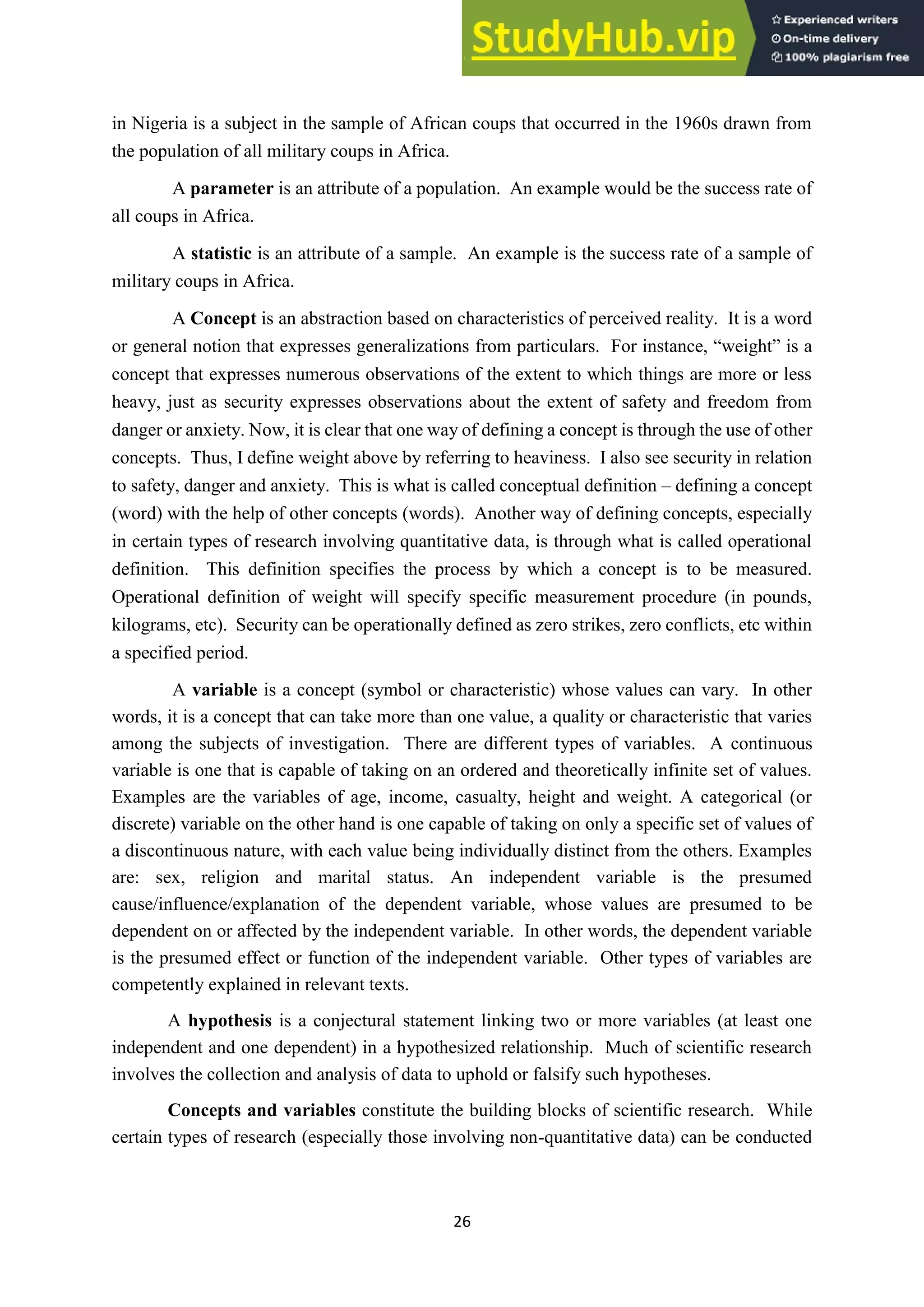 26
in Nigeria is a subject in the sample of African coups that occurred in the 1960s drawn from
the population of all military coups in Africa.
A parameter is an attribute of a population. An example would be the success rate of
all coups in Africa.
A statistic is an attribute of a sample. An example is the success rate of a sample of
military coups in Africa.
A Concept is an abstraction based on characteristics of perceived reality. It is a word
or general notion that expresses generalizations from particulars. For instance, “weight” is a
concept that expresses numerous observations of the extent to which things are more or less
heavy, just as security expresses observations about the extent of safety and freedom from
danger or anxiety. Now, it is clear that one way of defining a concept is through the use of other
concepts. Thus, I define weight above by referring to heaviness. I also see security in relation
to safety, danger and anxiety. This is what is called conceptual definition – defining a concept
(word) with the help of other concepts (words). Another way of defining concepts, especially
in certain types of research involving quantitative data, is through what is called operational
definition. This definition specifies the process by which a concept is to be measured.
Operational definition of weight will specify specific measurement procedure (in pounds,
kilograms, etc). Security can be operationally defined as zero strikes, zero conflicts, etc within
a specified period.
A variable is a concept (symbol or characteristic) whose values can vary. In other
words, it is a concept that can take more than one value, a quality or characteristic that varies
among the subjects of investigation. There are different types of variables. A continuous
variable is one that is capable of taking on an ordered and theoretically infinite set of values.
Examples are the variables of age, income, casualty, height and weight. A categorical (or
discrete) variable on the other hand is one capable of taking on only a specific set of values of
a discontinuous nature, with each value being individually distinct from the others. Examples
are: sex, religion and marital status. An independent variable is the presumed
cause/influence/explanation of the dependent variable, whose values are presumed to be
dependent on or affected by the independent variable. In other words, the dependent variable
is the presumed effect or function of the independent variable. Other types of variables are
competently explained in relevant texts.
A hypothesis is a conjectural statement linking two or more variables (at least one
independent and one dependent) in a hypothesized relationship. Much of scientific research
involves the collection and analysis of data to uphold or falsify such hypotheses.
Concepts and variables constitute the building blocks of scientific research. While
certain types of research (especially those involving non-quantitative data) can be conducted
 
