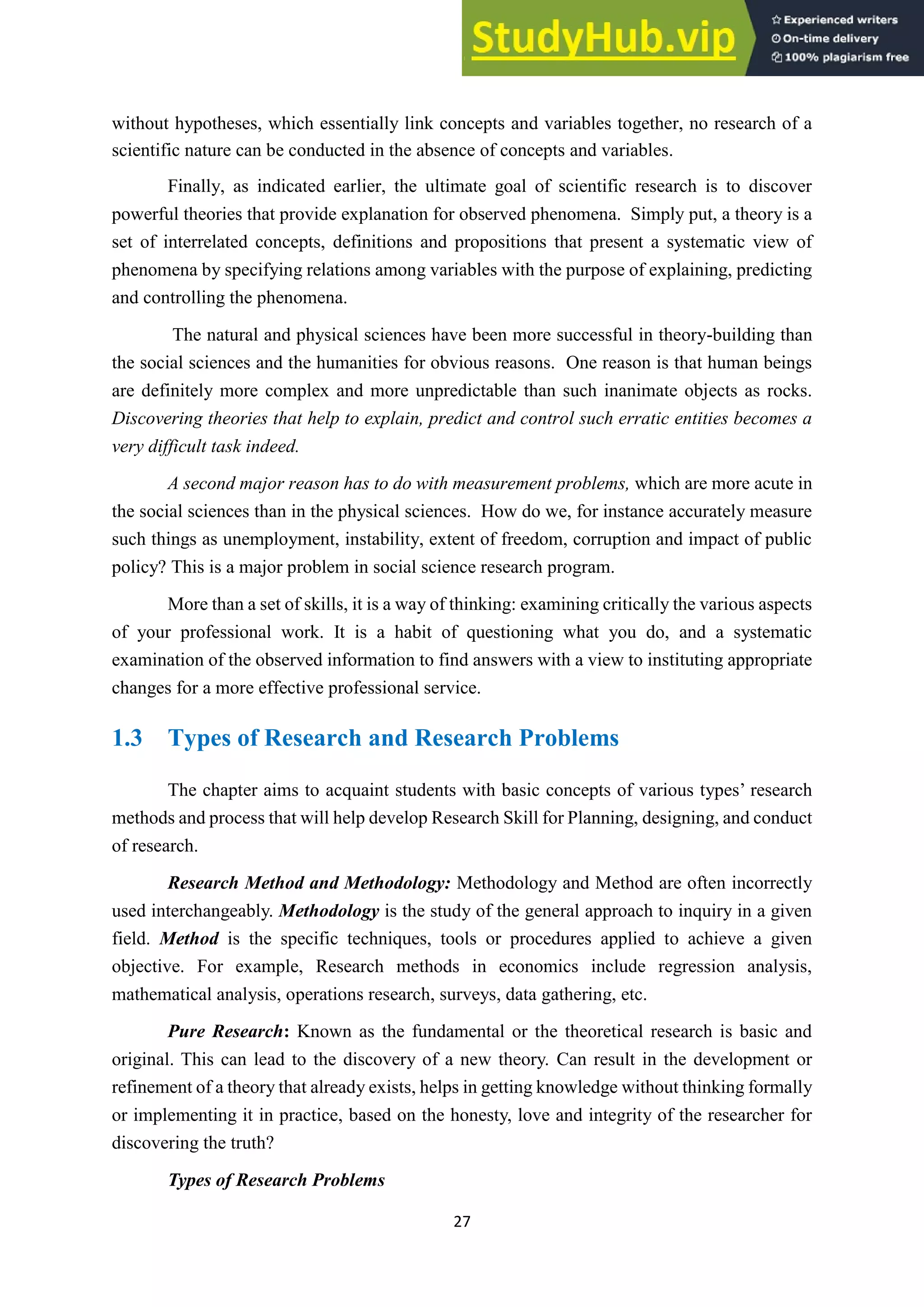 27
without hypotheses, which essentially link concepts and variables together, no research of a
scientific nature can be conducted in the absence of concepts and variables.
Finally, as indicated earlier, the ultimate goal of scientific research is to discover
powerful theories that provide explanation for observed phenomena. Simply put, a theory is a
set of interrelated concepts, definitions and propositions that present a systematic view of
phenomena by specifying relations among variables with the purpose of explaining, predicting
and controlling the phenomena.
The natural and physical sciences have been more successful in theory-building than
the social sciences and the humanities for obvious reasons. One reason is that human beings
are definitely more complex and more unpredictable than such inanimate objects as rocks.
Discovering theories that help to explain, predict and control such erratic entities becomes a
very difficult task indeed.
A second major reason has to do with measurement problems, which are more acute in
the social sciences than in the physical sciences. How do we, for instance accurately measure
such things as unemployment, instability, extent of freedom, corruption and impact of public
policy? This is a major problem in social science research program.
More than a set of skills, it is a way of thinking: examining critically the various aspects
of your professional work. It is a habit of questioning what you do, and a systematic
examination of the observed information to find answers with a view to instituting appropriate
changes for a more effective professional service.
1.3 Types of Research and Research Problems
The chapter aims to acquaint students with basic concepts of various types’ research
methods and process that will help develop Research Skill for Planning, designing, and conduct
of research.
Research Method and Methodology: Methodology and Method are often incorrectly
used interchangeably. Methodology is the study of the general approach to inquiry in a given
field. Method is the specific techniques, tools or procedures applied to achieve a given
objective. For example, Research methods in economics include regression analysis,
mathematical analysis, operations research, surveys, data gathering, etc.
Pure Research: Known as the fundamental or the theoretical research is basic and
original. This can lead to the discovery of a new theory. Can result in the development or
refinement of a theory that already exists, helps in getting knowledge without thinking formally
or implementing it in practice, based on the honesty, love and integrity of the researcher for
discovering the truth?
Types of Research Problems
 