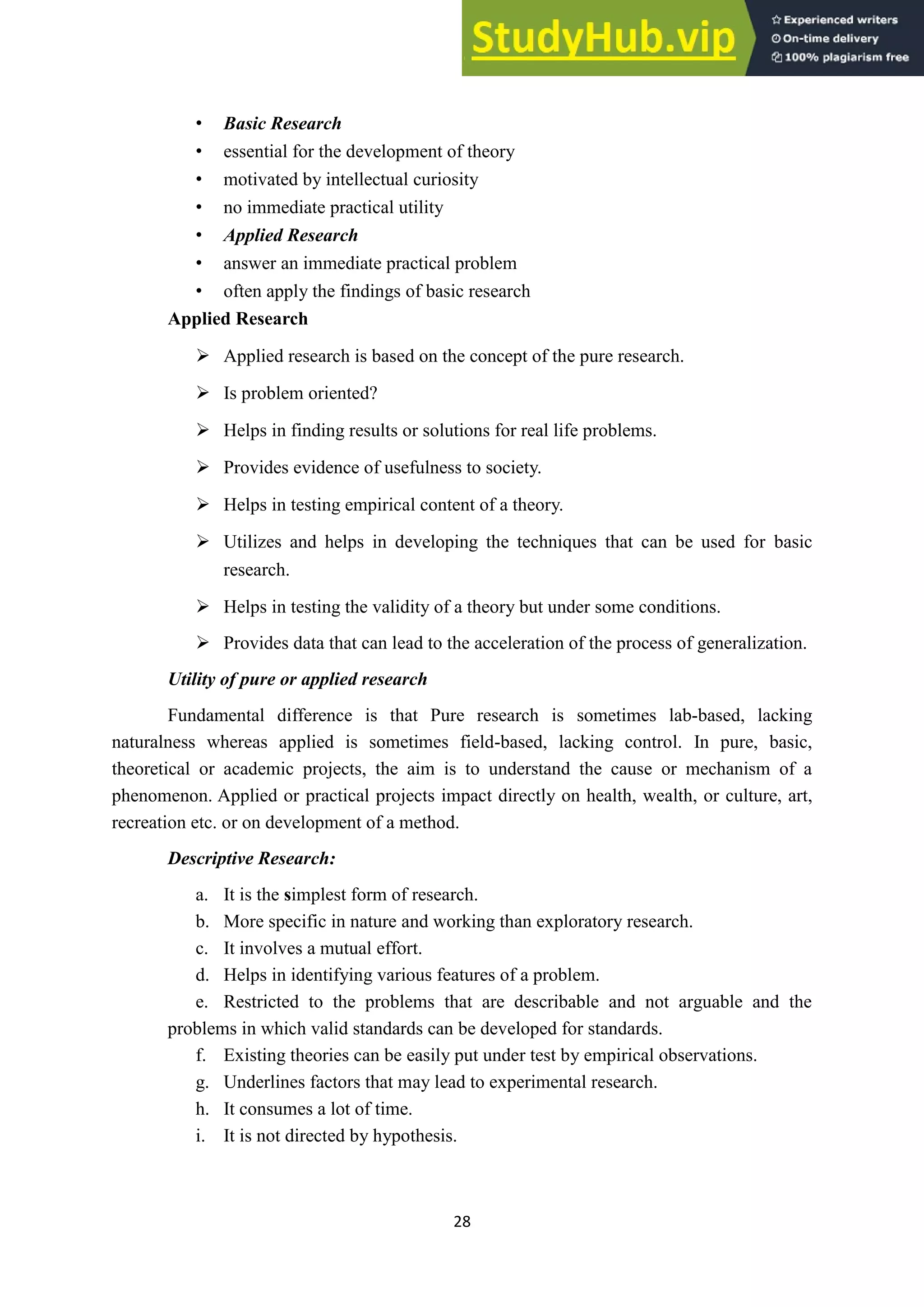 28
• Basic Research
• essential for the development of theory
• motivated by intellectual curiosity
• no immediate practical utility
• Applied Research
• answer an immediate practical problem
• often apply the findings of basic research
Applied Research
➢ Applied research is based on the concept of the pure research.
➢ Is problem oriented?
➢ Helps in finding results or solutions for real life problems.
➢ Provides evidence of usefulness to society.
➢ Helps in testing empirical content of a theory.
➢ Utilizes and helps in developing the techniques that can be used for basic
research.
➢ Helps in testing the validity of a theory but under some conditions.
➢ Provides data that can lead to the acceleration of the process of generalization.
Utility of pure or applied research
Fundamental difference is that Pure research is sometimes lab-based, lacking
naturalness whereas applied is sometimes field-based, lacking control. In pure, basic,
theoretical or academic projects, the aim is to understand the cause or mechanism of a
phenomenon. Applied or practical projects impact directly on health, wealth, or culture, art,
recreation etc. or on development of a method.
Descriptive Research:
a. It is the simplest form of research.
b. More specific in nature and working than exploratory research.
c. It involves a mutual effort.
d. Helps in identifying various features of a problem.
e. Restricted to the problems that are describable and not arguable and the
problems in which valid standards can be developed for standards.
f. Existing theories can be easily put under test by empirical observations.
g. Underlines factors that may lead to experimental research.
h. It consumes a lot of time.
i. It is not directed by hypothesis.
 