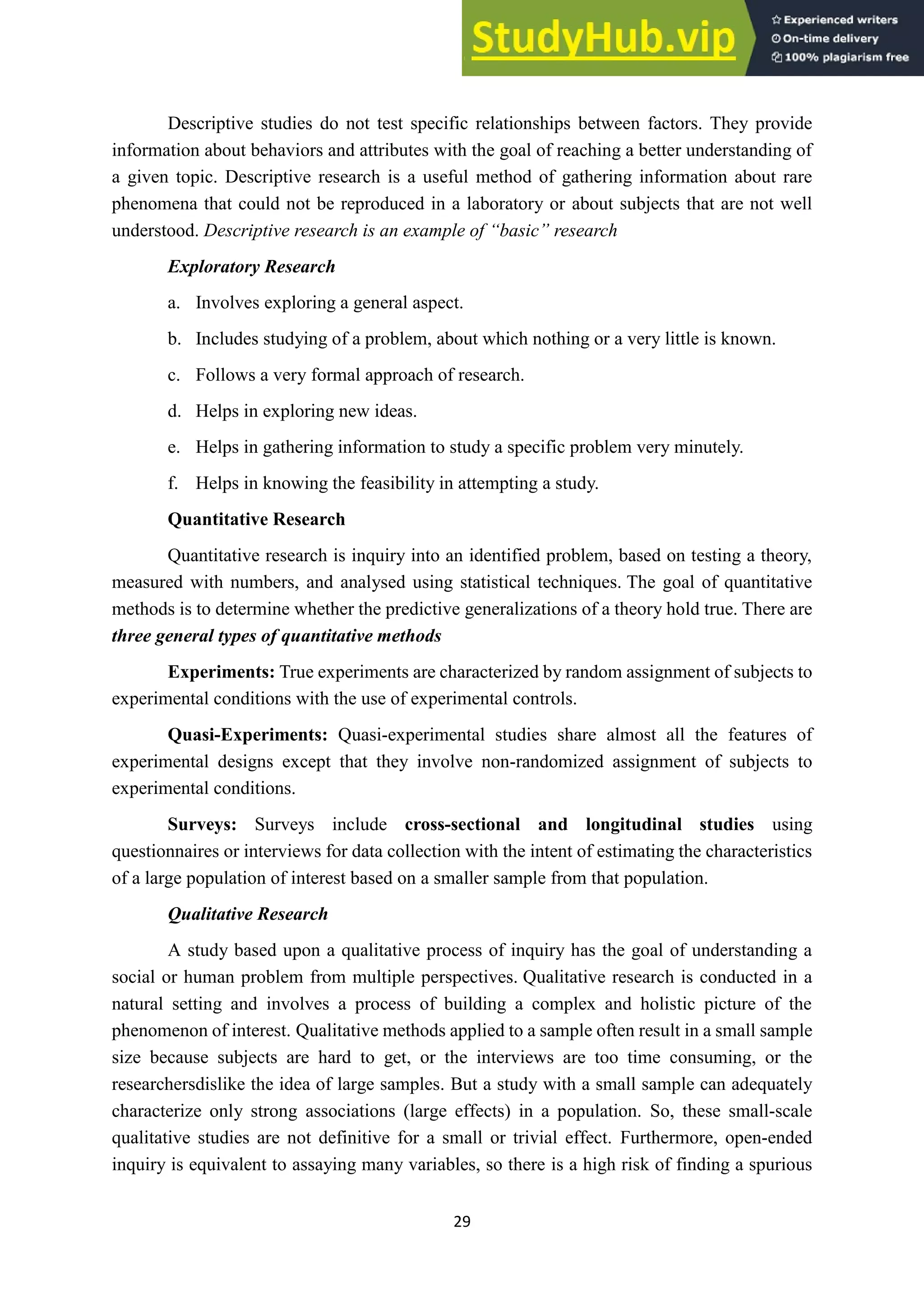 29
Descriptive studies do not test specific relationships between factors. They provide
information about behaviors and attributes with the goal of reaching a better understanding of
a given topic. Descriptive research is a useful method of gathering information about rare
phenomena that could not be reproduced in a laboratory or about subjects that are not well
understood. Descriptive research is an example of “basic” research
Exploratory Research
a. Involves exploring a general aspect.
b. Includes studying of a problem, about which nothing or a very little is known.
c. Follows a very formal approach of research.
d. Helps in exploring new ideas.
e. Helps in gathering information to study a specific problem very minutely.
f. Helps in knowing the feasibility in attempting a study.
Quantitative Research
Quantitative research is inquiry into an identified problem, based on testing a theory,
measured with numbers, and analysed using statistical techniques. The goal of quantitative
methods is to determine whether the predictive generalizations of a theory hold true. There are
three general types of quantitative methods
Experiments: True experiments are characterized by random assignment of subjects to
experimental conditions with the use of experimental controls.
Quasi-Experiments: Quasi-experimental studies share almost all the features of
experimental designs except that they involve non-randomized assignment of subjects to
experimental conditions.
Surveys: Surveys include cross-sectional and longitudinal studies using
questionnaires or interviews for data collection with the intent of estimating the characteristics
of a large population of interest based on a smaller sample from that population.
Qualitative Research
A study based upon a qualitative process of inquiry has the goal of understanding a
social or human problem from multiple perspectives. Qualitative research is conducted in a
natural setting and involves a process of building a complex and holistic picture of the
phenomenon of interest. Qualitative methods applied to a sample often result in a small sample
size because subjects are hard to get, or the interviews are too time consuming, or the
researchersdislike the idea of large samples. But a study with a small sample can adequately
characterize only strong associations (large effects) in a population. So, these small-scale
qualitative studies are not definitive for a small or trivial effect. Furthermore, open-ended
inquiry is equivalent to assaying many variables, so there is a high risk of finding a spurious
 