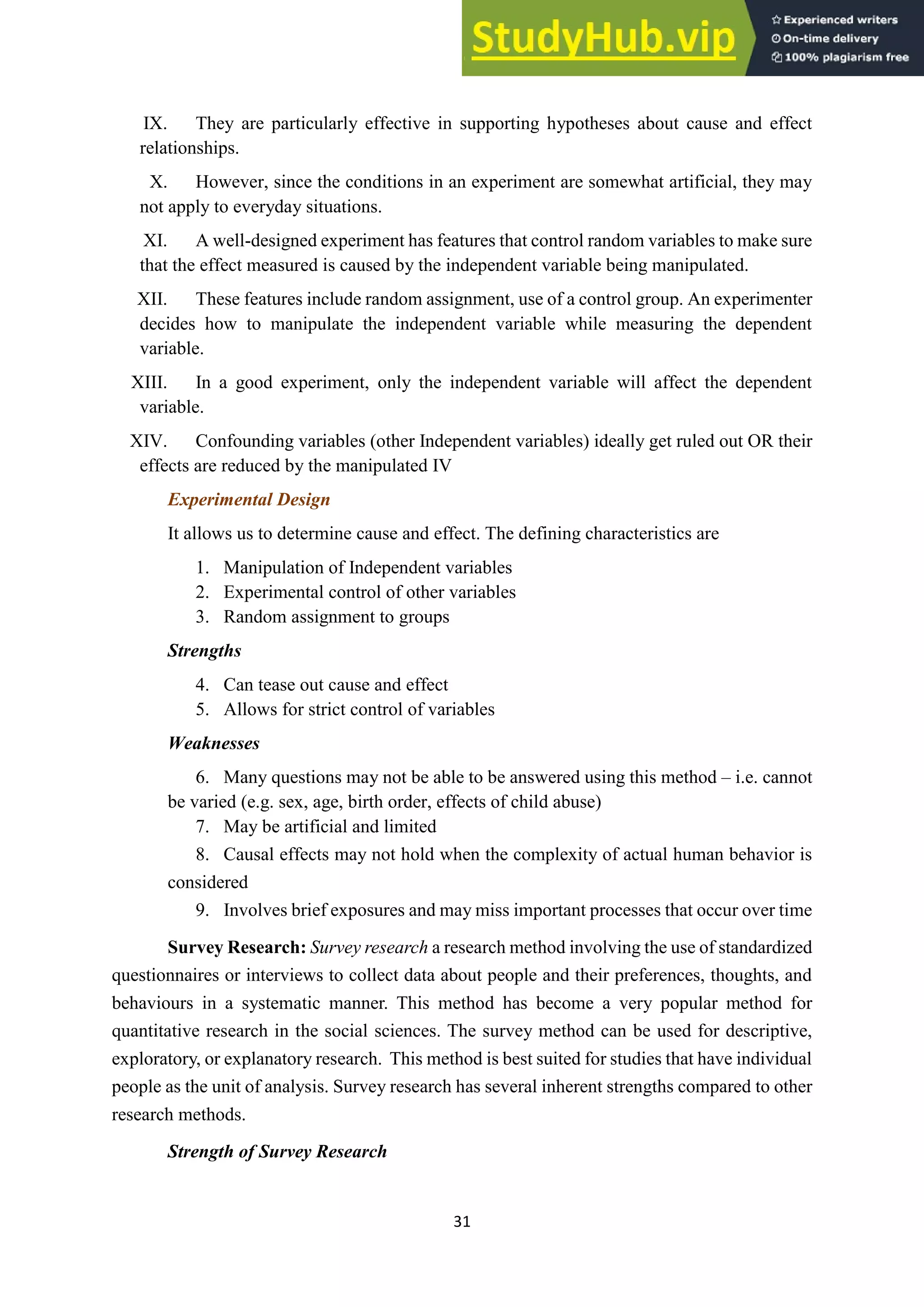 31
IX. They are particularly effective in supporting hypotheses about cause and effect
relationships.
X. However, since the conditions in an experiment are somewhat artificial, they may
not apply to everyday situations.
XI. A well-designed experiment has features that control random variables to make sure
that the effect measured is caused by the independent variable being manipulated.
XII. These features include random assignment, use of a control group. An experimenter
decides how to manipulate the independent variable while measuring the dependent
variable.
XIII. In a good experiment, only the independent variable will affect the dependent
variable.
XIV. Confounding variables (other Independent variables) ideally get ruled out OR their
effects are reduced by the manipulated IV
Experimental Design
It allows us to determine cause and effect. The defining characteristics are
1. Manipulation of Independent variables
2. Experimental control of other variables
3. Random assignment to groups
Strengths
4. Can tease out cause and effect
5. Allows for strict control of variables
Weaknesses
6. Many questions may not be able to be answered using this method – i.e. cannot
be varied (e.g. sex, age, birth order, effects of child abuse)
7. May be artificial and limited
8. Causal effects may not hold when the complexity of actual human behavior is
considered
9. Involves brief exposures and may miss important processes that occur over time
Survey Research: Survey research a research method involving the use of standardized
questionnaires or interviews to collect data about people and their preferences, thoughts, and
behaviours in a systematic manner. This method has become a very popular method for
quantitative research in the social sciences. The survey method can be used for descriptive,
exploratory, or explanatory research. This method is best suited for studies that have individual
people as the unit of analysis. Survey research has several inherent strengths compared to other
research methods.
Strength of Survey Research
 