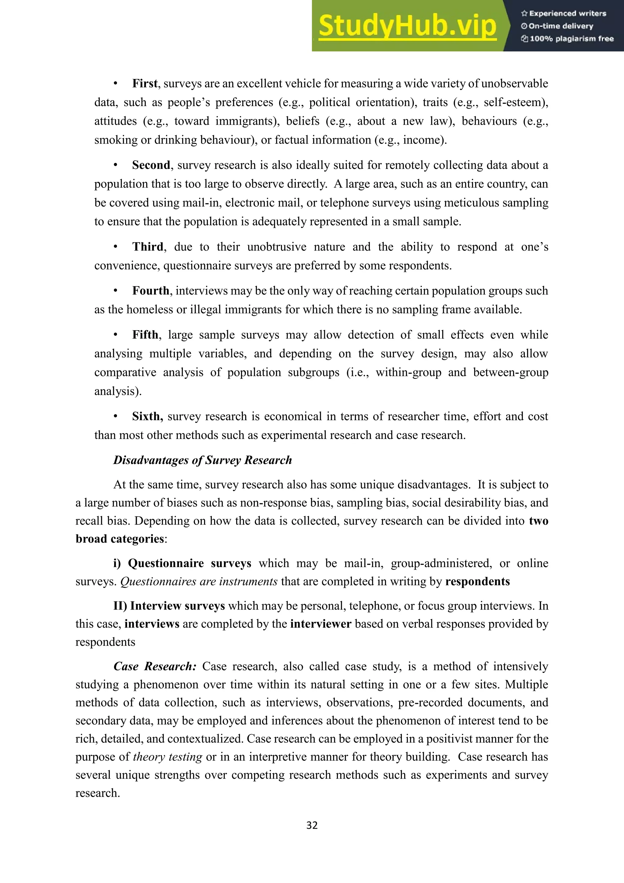 32
• First, surveys are an excellent vehicle for measuring a wide variety of unobservable
data, such as people’s preferences (e.g., political orientation), traits (e.g., self-esteem),
attitudes (e.g., toward immigrants), beliefs (e.g., about a new law), behaviours (e.g.,
smoking or drinking behaviour), or factual information (e.g., income).
• Second, survey research is also ideally suited for remotely collecting data about a
population that is too large to observe directly. A large area, such as an entire country, can
be covered using mail-in, electronic mail, or telephone surveys using meticulous sampling
to ensure that the population is adequately represented in a small sample.
• Third, due to their unobtrusive nature and the ability to respond at one’s
convenience, questionnaire surveys are preferred by some respondents.
• Fourth, interviews may be the only way of reaching certain population groups such
as the homeless or illegal immigrants for which there is no sampling frame available.
• Fifth, large sample surveys may allow detection of small effects even while
analysing multiple variables, and depending on the survey design, may also allow
comparative analysis of population subgroups (i.e., within-group and between-group
analysis).
• Sixth, survey research is economical in terms of researcher time, effort and cost
than most other methods such as experimental research and case research.
Disadvantages of Survey Research
At the same time, survey research also has some unique disadvantages. It is subject to
a large number of biases such as non-response bias, sampling bias, social desirability bias, and
recall bias. Depending on how the data is collected, survey research can be divided into two
broad categories:
i) Questionnaire surveys which may be mail-in, group-administered, or online
surveys. Questionnaires are instruments that are completed in writing by respondents
II) Interview surveys which may be personal, telephone, or focus group interviews. In
this case, interviews are completed by the interviewer based on verbal responses provided by
respondents
Case Research: Case research, also called case study, is a method of intensively
studying a phenomenon over time within its natural setting in one or a few sites. Multiple
methods of data collection, such as interviews, observations, pre-recorded documents, and
secondary data, may be employed and inferences about the phenomenon of interest tend to be
rich, detailed, and contextualized. Case research can be employed in a positivist manner for the
purpose of theory testing or in an interpretive manner for theory building. Case research has
several unique strengths over competing research methods such as experiments and survey
research.
 