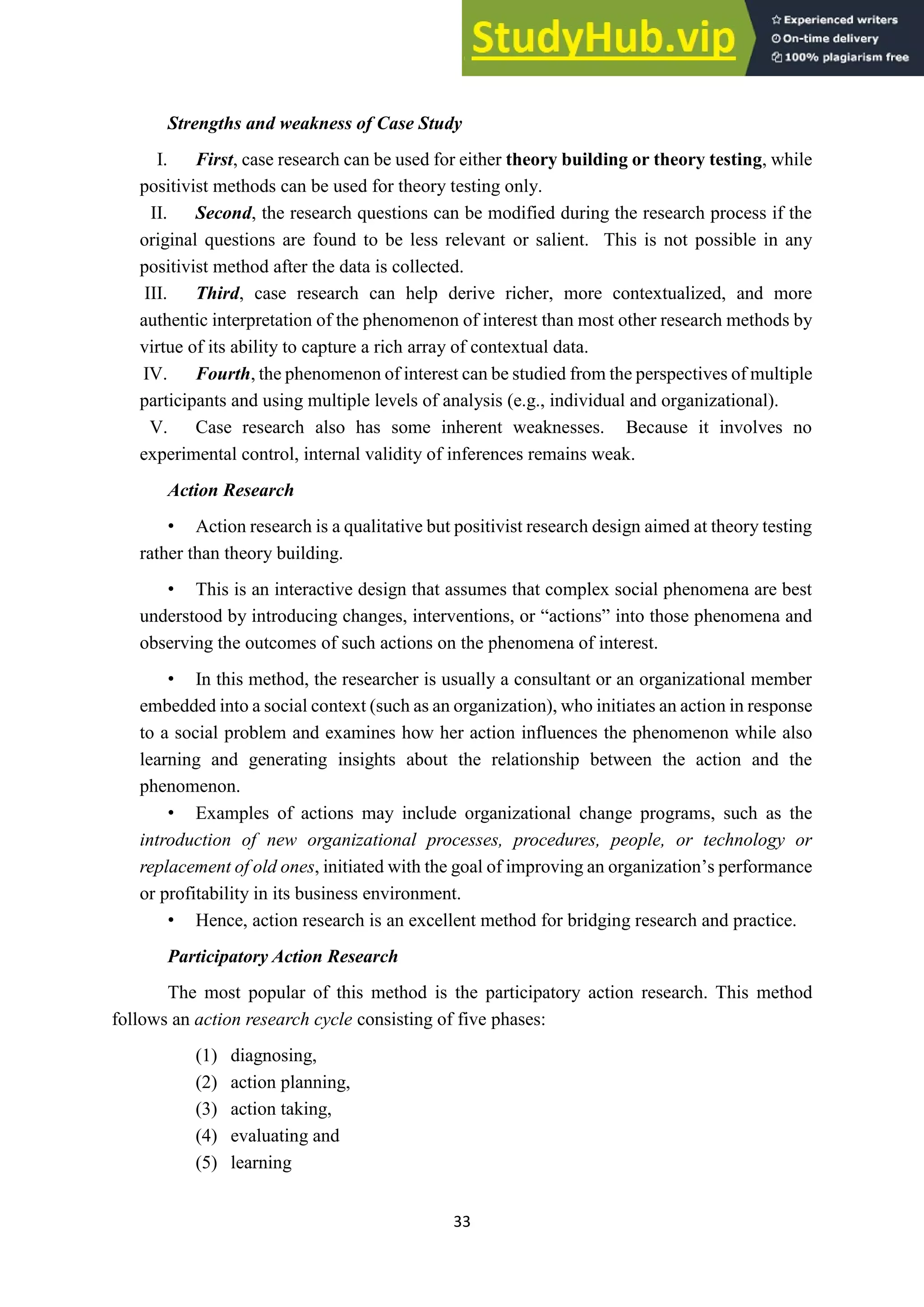 33
Strengths and weakness of Case Study
I. First, case research can be used for either theory building or theory testing, while
positivist methods can be used for theory testing only.
II. Second, the research questions can be modified during the research process if the
original questions are found to be less relevant or salient. This is not possible in any
positivist method after the data is collected.
III. Third, case research can help derive richer, more contextualized, and more
authentic interpretation of the phenomenon of interest than most other research methods by
virtue of its ability to capture a rich array of contextual data.
IV. Fourth, the phenomenon of interest can be studied from the perspectives of multiple
participants and using multiple levels of analysis (e.g., individual and organizational).
V. Case research also has some inherent weaknesses. Because it involves no
experimental control, internal validity of inferences remains weak.
Action Research
• Action research is a qualitative but positivist research design aimed at theory testing
rather than theory building.
• This is an interactive design that assumes that complex social phenomena are best
understood by introducing changes, interventions, or “actions” into those phenomena and
observing the outcomes of such actions on the phenomena of interest.
• In this method, the researcher is usually a consultant or an organizational member
embedded into a social context (such as an organization), who initiates an action in response
to a social problem and examines how her action influences the phenomenon while also
learning and generating insights about the relationship between the action and the
phenomenon.
• Examples of actions may include organizational change programs, such as the
introduction of new organizational processes, procedures, people, or technology or
replacement of old ones, initiated with the goal of improving an organization’s performance
or profitability in its business environment.
• Hence, action research is an excellent method for bridging research and practice.
Participatory Action Research
The most popular of this method is the participatory action research. This method
follows an action research cycle consisting of five phases:
(1) diagnosing,
(2) action planning,
(3) action taking,
(4) evaluating and
(5) learning
 