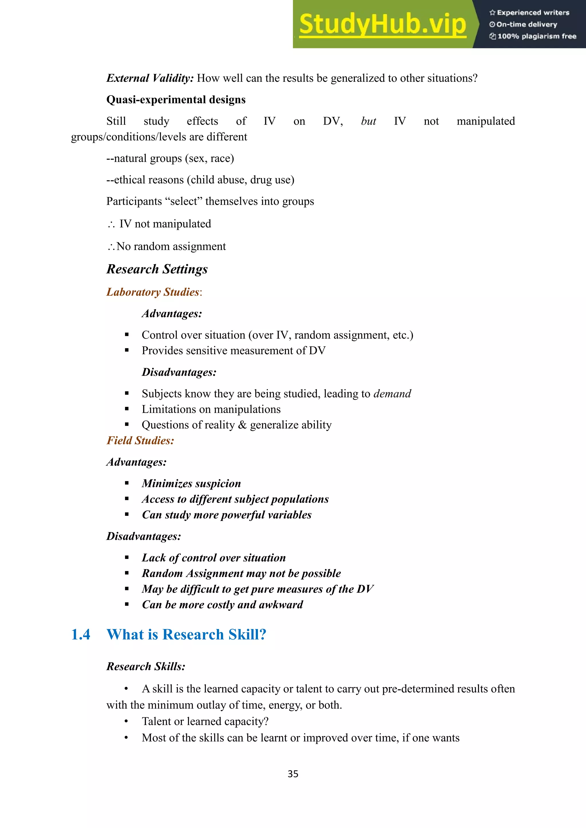 35
External Validity: How well can the results be generalized to other situations?
Quasi-experimental designs
Still study effects of IV on DV, but IV not manipulated
groups/conditions/levels are different
--natural groups (sex, race)
--ethical reasons (child abuse, drug use)
Participants “select” themselves into groups
 IV not manipulated
No random assignment
Research Settings
Laboratory Studies:
Advantages:
▪ Control over situation (over IV, random assignment, etc.)
▪ Provides sensitive measurement of DV
Disadvantages:
▪ Subjects know they are being studied, leading to demand
▪ Limitations on manipulations
▪ Questions of reality & generalize ability
Field Studies:
Advantages:
▪ Minimizes suspicion
▪ Access to different subject populations
▪ Can study more powerful variables
Disadvantages:
▪ Lack of control over situation
▪ Random Assignment may not be possible
▪ May be difficult to get pure measures of the DV
▪ Can be more costly and awkward
1.4 What is Research Skill?
Research Skills:
• A skill is the learned capacity or talent to carry out pre-determined results often
with the minimum outlay of time, energy, or both.
• Talent or learned capacity?
• Most of the skills can be learnt or improved over time, if one wants
 