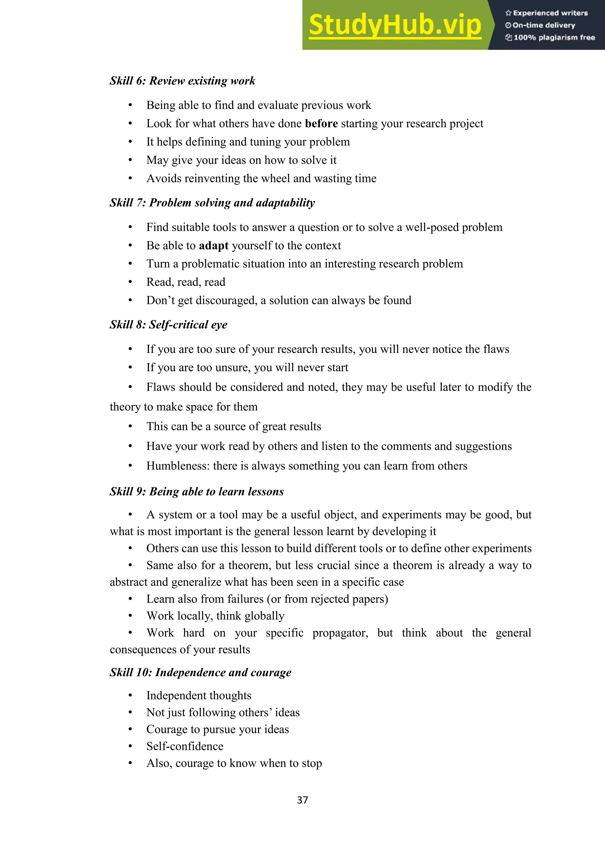 37
Skill 6: Review existing work
• Being able to find and evaluate previous work
• Look for what others have done before starting your research project
• It helps defining and tuning your problem
• May give your ideas on how to solve it
• Avoids reinventing the wheel and wasting time
Skill 7: Problem solving and adaptability
• Find suitable tools to answer a question or to solve a well-posed problem
• Be able to adapt yourself to the context
• Turn a problematic situation into an interesting research problem
• Read, read, read
• Don’t get discouraged, a solution can always be found
Skill 8: Self-critical eye
• If you are too sure of your research results, you will never notice the flaws
• If you are too unsure, you will never start
• Flaws should be considered and noted, they may be useful later to modify the
theory to make space for them
• This can be a source of great results
• Have your work read by others and listen to the comments and suggestions
• Humbleness: there is always something you can learn from others
Skill 9: Being able to learn lessons
• A system or a tool may be a useful object, and experiments may be good, but
what is most important is the general lesson learnt by developing it
• Others can use this lesson to build different tools or to define other experiments
• Same also for a theorem, but less crucial since a theorem is already a way to
abstract and generalize what has been seen in a specific case
• Learn also from failures (or from rejected papers)
• Work locally, think globally
• Work hard on your specific propagator, but think about the general
consequences of your results
Skill 10: Independence and courage
• Independent thoughts
• Not just following others’ ideas
• Courage to pursue your ideas
• Self-confidence
• Also, courage to know when to stop
 