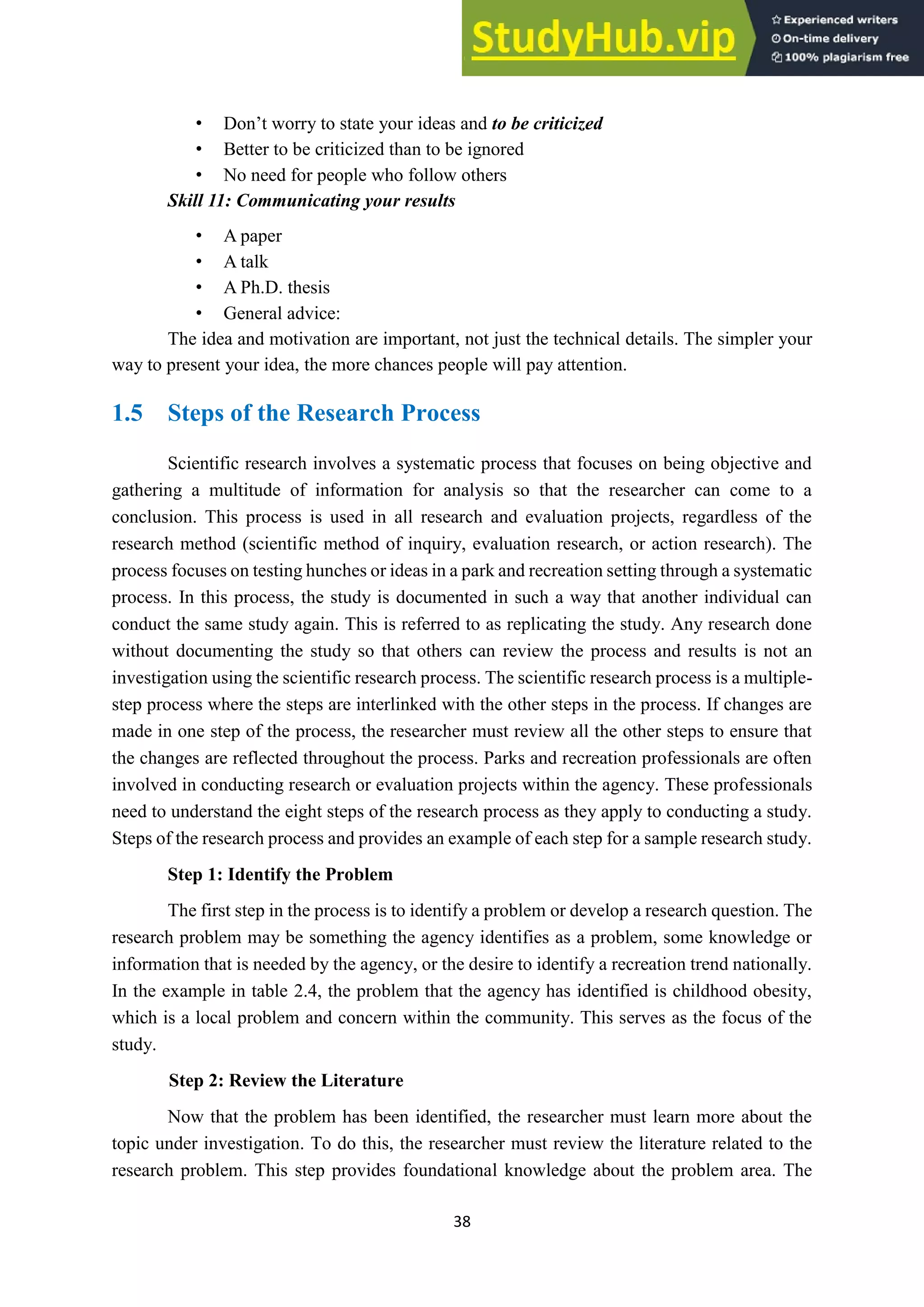 38
• Don’t worry to state your ideas and to be criticized
• Better to be criticized than to be ignored
• No need for people who follow others
Skill 11: Communicating your results
• A paper
• A talk
• A Ph.D. thesis
• General advice:
The idea and motivation are important, not just the technical details. The simpler your
way to present your idea, the more chances people will pay attention.
1.5 Steps of the Research Process
Scientific research involves a systematic process that focuses on being objective and
gathering a multitude of information for analysis so that the researcher can come to a
conclusion. This process is used in all research and evaluation projects, regardless of the
research method (scientific method of inquiry, evaluation research, or action research). The
process focuses on testing hunches or ideas in a park and recreation setting through a systematic
process. In this process, the study is documented in such a way that another individual can
conduct the same study again. This is referred to as replicating the study. Any research done
without documenting the study so that others can review the process and results is not an
investigation using the scientific research process. The scientific research process is a multiple-
step process where the steps are interlinked with the other steps in the process. If changes are
made in one step of the process, the researcher must review all the other steps to ensure that
the changes are reflected throughout the process. Parks and recreation professionals are often
involved in conducting research or evaluation projects within the agency. These professionals
need to understand the eight steps of the research process as they apply to conducting a study.
Steps of the research process and provides an example of each step for a sample research study.
Step 1: Identify the Problem
The first step in the process is to identify a problem or develop a research question. The
research problem may be something the agency identifies as a problem, some knowledge or
information that is needed by the agency, or the desire to identify a recreation trend nationally.
In the example in table 2.4, the problem that the agency has identified is childhood obesity,
which is a local problem and concern within the community. This serves as the focus of the
study.
Step 2: Review the Literature
Now that the problem has been identified, the researcher must learn more about the
topic under investigation. To do this, the researcher must review the literature related to the
research problem. This step provides foundational knowledge about the problem area. The
 
