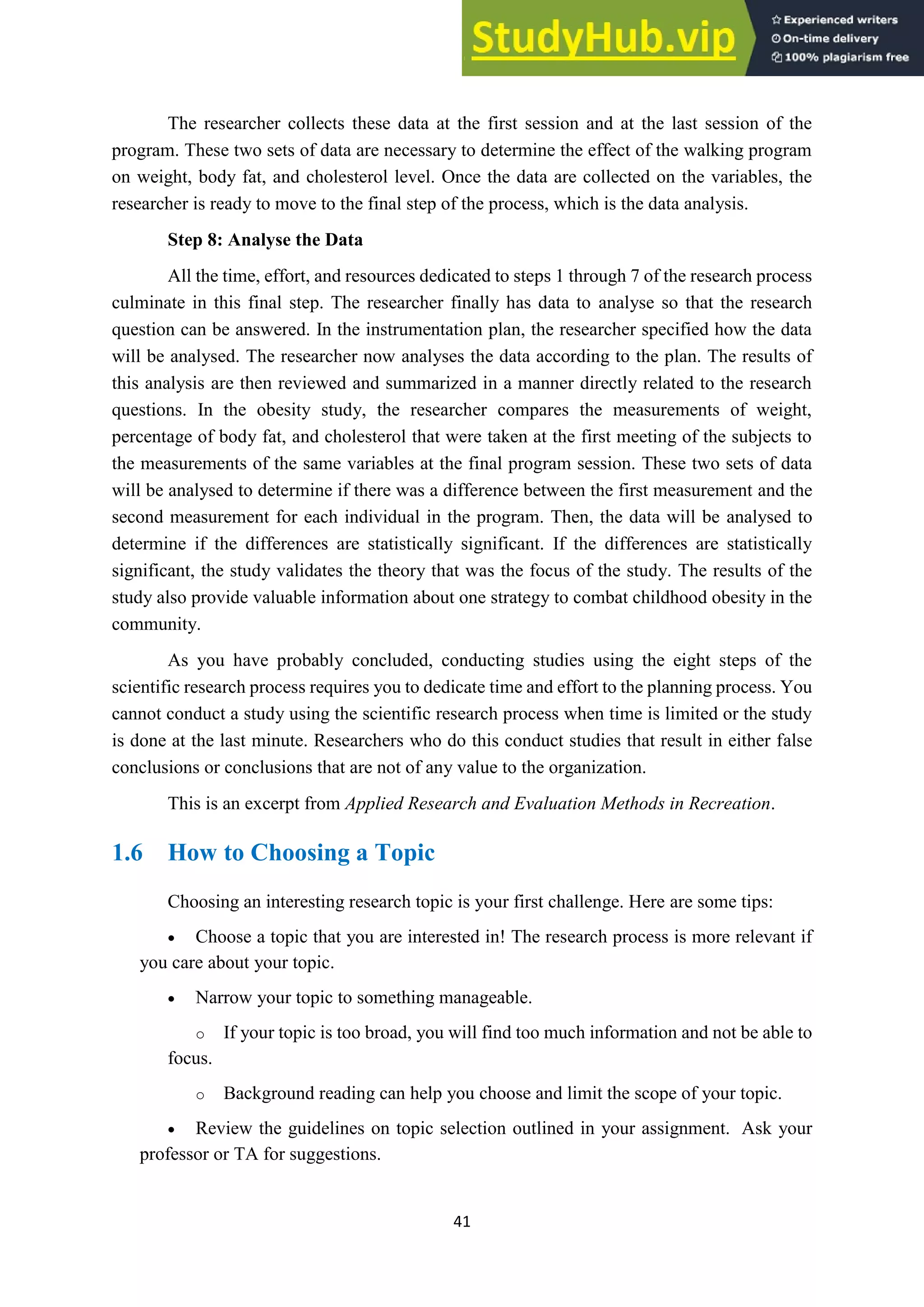 41
The researcher collects these data at the first session and at the last session of the
program. These two sets of data are necessary to determine the effect of the walking program
on weight, body fat, and cholesterol level. Once the data are collected on the variables, the
researcher is ready to move to the final step of the process, which is the data analysis.
Step 8: Analyse the Data
All the time, effort, and resources dedicated to steps 1 through 7 of the research process
culminate in this final step. The researcher finally has data to analyse so that the research
question can be answered. In the instrumentation plan, the researcher specified how the data
will be analysed. The researcher now analyses the data according to the plan. The results of
this analysis are then reviewed and summarized in a manner directly related to the research
questions. In the obesity study, the researcher compares the measurements of weight,
percentage of body fat, and cholesterol that were taken at the first meeting of the subjects to
the measurements of the same variables at the final program session. These two sets of data
will be analysed to determine if there was a difference between the first measurement and the
second measurement for each individual in the program. Then, the data will be analysed to
determine if the differences are statistically significant. If the differences are statistically
significant, the study validates the theory that was the focus of the study. The results of the
study also provide valuable information about one strategy to combat childhood obesity in the
community.
As you have probably concluded, conducting studies using the eight steps of the
scientific research process requires you to dedicate time and effort to the planning process. You
cannot conduct a study using the scientific research process when time is limited or the study
is done at the last minute. Researchers who do this conduct studies that result in either false
conclusions or conclusions that are not of any value to the organization.
This is an excerpt from Applied Research and Evaluation Methods in Recreation.
1.6 How to Choosing a Topic
Choosing an interesting research topic is your first challenge. Here are some tips:
• Choose a topic that you are interested in! The research process is more relevant if
you care about your topic.
• Narrow your topic to something manageable.
o If your topic is too broad, you will find too much information and not be able to
focus.
o Background reading can help you choose and limit the scope of your topic.
• Review the guidelines on topic selection outlined in your assignment. Ask your
professor or TA for suggestions.
 