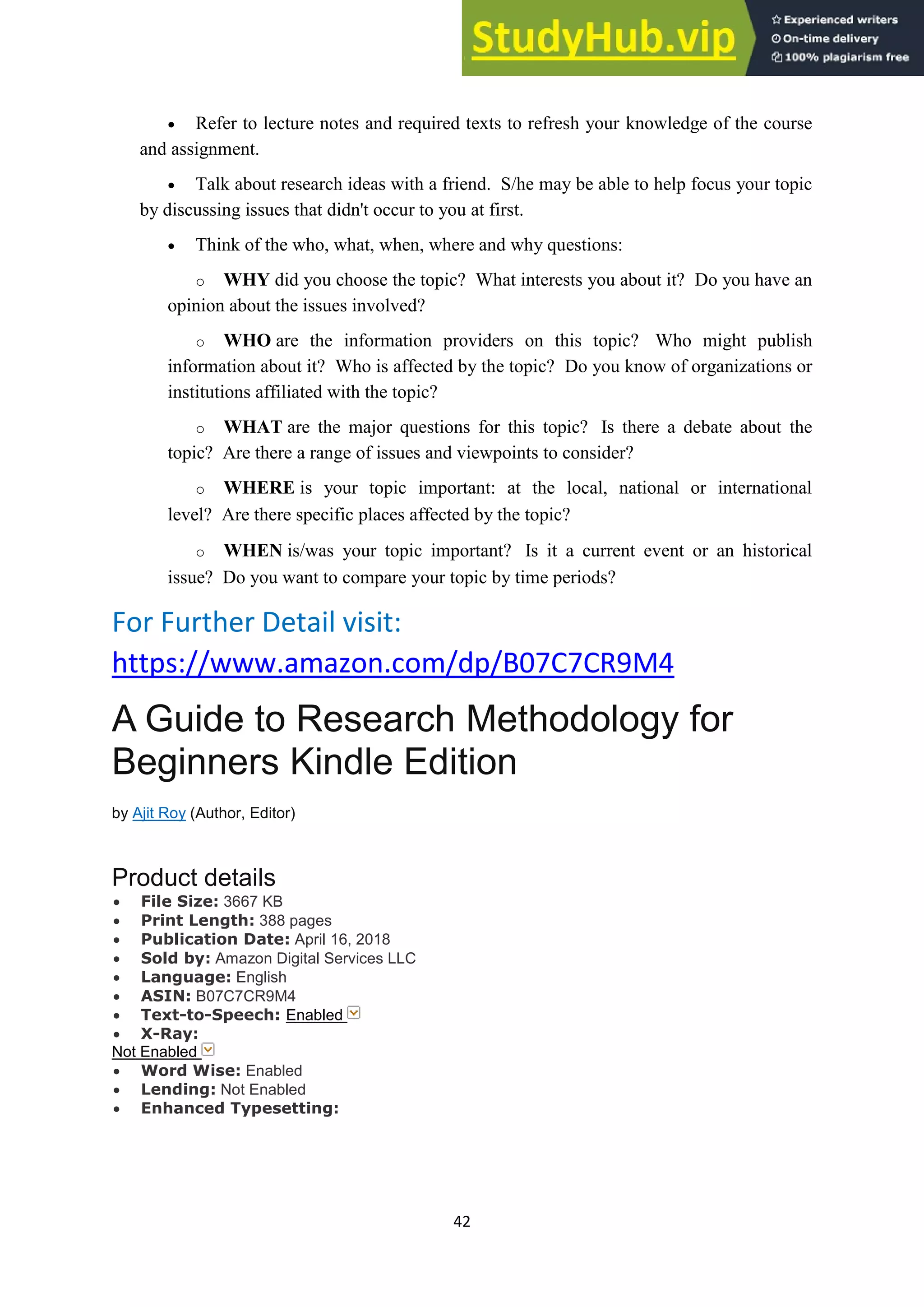 42
• Refer to lecture notes and required texts to refresh your knowledge of the course
and assignment.
• Talk about research ideas with a friend. S/he may be able to help focus your topic
by discussing issues that didn't occur to you at first.
• Think of the who, what, when, where and why questions:
o WHY did you choose the topic? What interests you about it? Do you have an
opinion about the issues involved?
o WHO are the information providers on this topic? Who might publish
information about it? Who is affected by the topic? Do you know of organizations or
institutions affiliated with the topic?
o WHAT are the major questions for this topic? Is there a debate about the
topic? Are there a range of issues and viewpoints to consider?
o WHERE is your topic important: at the local, national or international
level? Are there specific places affected by the topic?
o WHEN is/was your topic important? Is it a current event or an historical
issue? Do you want to compare your topic by time periods?
For Further Detail visit:
https://www.amazon.com/dp/B07C7CR9M4
A Guide to Research Methodology for
Beginners Kindle Edition
by Ajit Roy (Author, Editor)
Product details
• File Size: 3667 KB
• Print Length: 388 pages
• Publication Date: April 16, 2018
• Sold by: Amazon Digital Services LLC
• Language: English
• ASIN: B07C7CR9M4
• Text-to-Speech: Enabled
• X-Ray:
Not Enabled
• Word Wise: Enabled
• Lending: Not Enabled
• Enhanced Typesetting:
 