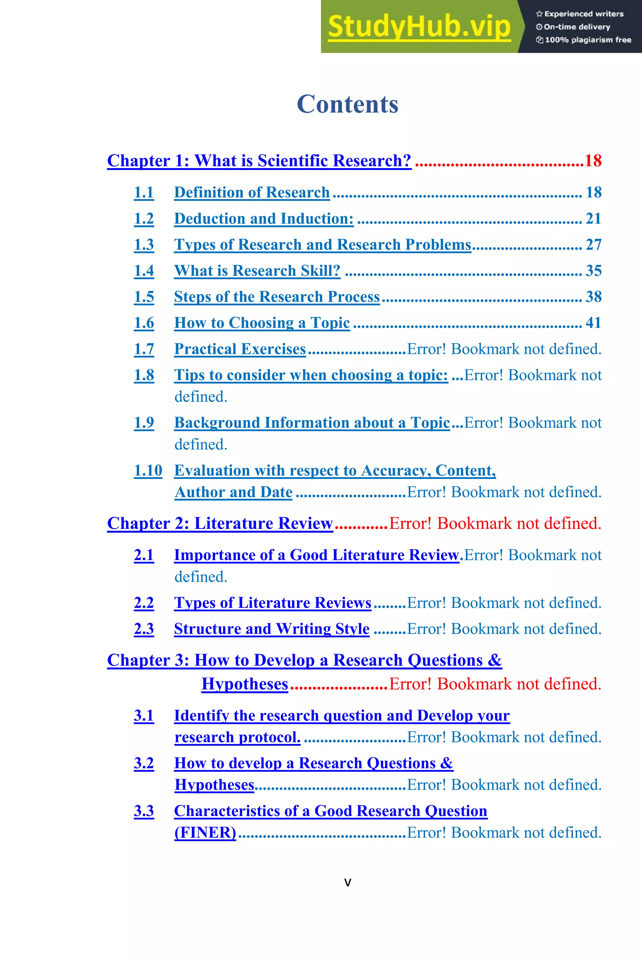v
Contents
Chapter 1: What is Scientific Research? ......................................18
1.1 Definition of Research............................................................. 18
1.2 Deduction and Induction: ....................................................... 21
1.3 Types of Research and Research Problems........................... 27
1.4 What is Research Skill? .......................................................... 35
1.5 Steps of the Research Process................................................. 38
1.6 How to Choosing a Topic ........................................................ 41
1.7 Practical Exercises........................Error! Bookmark not defined.
1.8 Tips to consider when choosing a topic: ...Error! Bookmark not
defined.
1.9 Background Information about a Topic...Error! Bookmark not
defined.
1.10 Evaluation with respect to Accuracy, Content,
Author and Date ...........................Error! Bookmark not defined.
Chapter 2: Literature Review............Error! Bookmark not defined.
2.1 Importance of a Good Literature Review.Error! Bookmark not
defined.
2.2 Types of Literature Reviews........Error! Bookmark not defined.
2.3 Structure and Writing Style ........Error! Bookmark not defined.
Chapter 3: How to Develop a Research Questions &
Hypotheses......................Error! Bookmark not defined.
3.1 Identify the research question and Develop your
research protocol. .........................Error! Bookmark not defined.
3.2 How to develop a Research Questions &
Hypotheses.....................................Error! Bookmark not defined.
3.3 Characteristics of a Good Research Question
(FINER).........................................Error! Bookmark not defined.
 