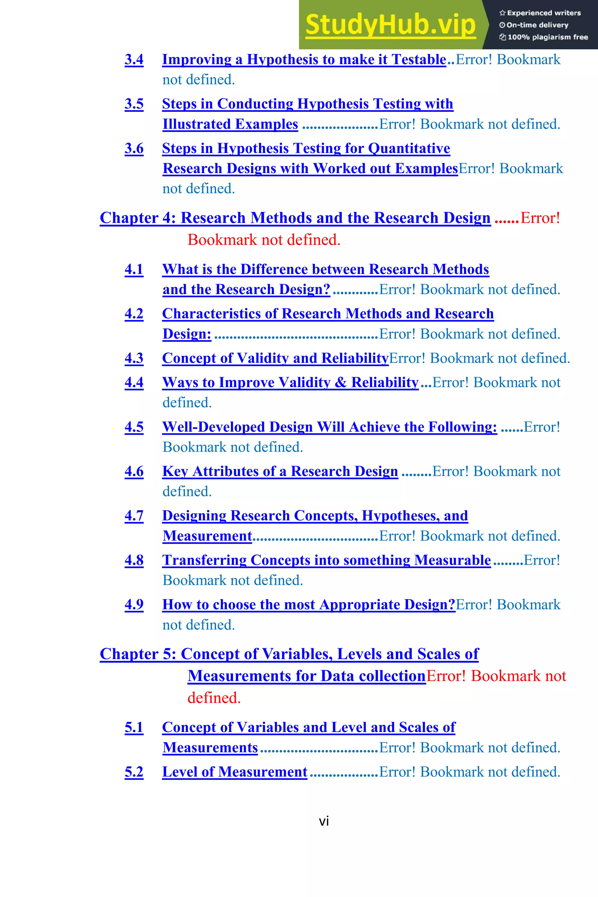 vi
3.4 Improving a Hypothesis to make it Testable..Error! Bookmark
not defined.
3.5 Steps in Conducting Hypothesis Testing with
Illustrated Examples ....................Error! Bookmark not defined.
3.6 Steps in Hypothesis Testing for Quantitative
Research Designs with Worked out ExamplesError! Bookmark
not defined.
Chapter 4: Research Methods and the Research Design ......Error!
Bookmark not defined.
4.1 What is the Difference between Research Methods
and the Research Design?............Error! Bookmark not defined.
4.2 Characteristics of Research Methods and Research
Design: ...........................................Error! Bookmark not defined.
4.3 Concept of Validity and ReliabilityError! Bookmark not defined.
4.4 Ways to Improve Validity & Reliability...Error! Bookmark not
defined.
4.5 Well-Developed Design Will Achieve the Following: ......Error!
Bookmark not defined.
4.6 Key Attributes of a Research Design ........Error! Bookmark not
defined.
4.7 Designing Research Concepts, Hypotheses, and
Measurement.................................Error! Bookmark not defined.
4.8 Transferring Concepts into something Measurable........Error!
Bookmark not defined.
4.9 How to choose the most Appropriate Design?Error! Bookmark
not defined.
Chapter 5: Concept of Variables, Levels and Scales of
Measurements for Data collectionError! Bookmark not
defined.
5.1 Concept of Variables and Level and Scales of
Measurements...............................Error! Bookmark not defined.
5.2 Level of Measurement..................Error! Bookmark not defined.
 