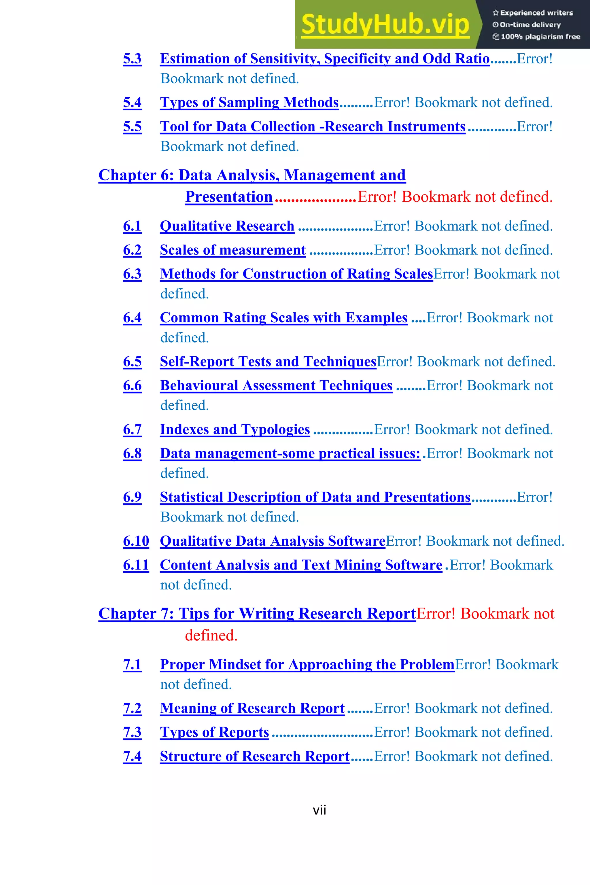 vii
5.3 Estimation of Sensitivity, Specificity and Odd Ratio.......Error!
Bookmark not defined.
5.4 Types of Sampling Methods.........Error! Bookmark not defined.
5.5 Tool for Data Collection -Research Instruments.............Error!
Bookmark not defined.
Chapter 6: Data Analysis, Management and
Presentation....................Error! Bookmark not defined.
6.1 Qualitative Research ....................Error! Bookmark not defined.
6.2 Scales of measurement .................Error! Bookmark not defined.
6.3 Methods for Construction of Rating ScalesError! Bookmark not
defined.
6.4 Common Rating Scales with Examples ....Error! Bookmark not
defined.
6.5 Self-Report Tests and TechniquesError! Bookmark not defined.
6.6 Behavioural Assessment Techniques ........Error! Bookmark not
defined.
6.7 Indexes and Typologies ................Error! Bookmark not defined.
6.8 Data management-some practical issues:.Error! Bookmark not
defined.
6.9 Statistical Description of Data and Presentations............Error!
Bookmark not defined.
6.10 Qualitative Data Analysis SoftwareError! Bookmark not defined.
6.11 Content Analysis and Text Mining Software .Error! Bookmark
not defined.
Chapter 7: Tips for Writing Research ReportError! Bookmark not
defined.
7.1 Proper Mindset for Approaching the ProblemError! Bookmark
not defined.
7.2 Meaning of Research Report.......Error! Bookmark not defined.
7.3 Types of Reports...........................Error! Bookmark not defined.
7.4 Structure of Research Report......Error! Bookmark not defined.
 
