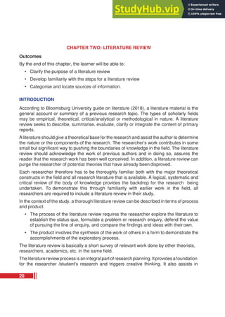 CHAPTER TWO: LITERATURE REVIEW
Outcomes
By the end of this chapter, the learner will be able to:
• Clarify the purpose of a literature review
• Develop familiarity with the steps for a literature review
• Categorise and locate sources of information.
INTRODUCTION
According to Bloomsburg University guide on literature (2018), a literature material is the
general account or summary of a previous research topic. The types of scholarly fields
may be empirical, theoretical, critical/analytical or methodological in nature. A literature
review seeks to describe, summarise, evaluate, clarify or integrate the content of primary
reports.
Aliterature should give a theoretical base for the research and assist the author to determine
the nature or the components of the research. The researcher’s work contributes in some
small but significant way to pushing the boundaries of knowledge in the field. The literature
review should acknowledge the work of previous authors and in doing so, assures the
reader that the research work has been well conceived. In addition, a literature review can
purge the researcher of potential theories that have already been disproved.
Each researcher therefore has to be thoroughly familiar both with the major theoretical
constructs in the field and all research literature that is available. A logical, systematic and
critical review of the body of knowledge provides the backdrop for the research being
undertaken. To demonstrate this through familiarity with earlier work in the field, all
researchers are required to include a literature review in their study.
In the context of the study, a thorough literature review can be described in terms of process
and product.
• The process of the literature review requires the researcher explore the literature to
establish the status quo, formulate a problem or research enquiry, defend the value
of pursuing the line of enquiry, and compare the findings and ideas with their own.
• The product involves the synthesis of the work of others in a form to demonstrate the
accomplishments of the exploratory process.
The literature review is basically a short survey of relevant work done by other theorists,
researchers, academics, etc. in the same field.
The literature reviewprocess isan integralpartof research planning. Itprovides afoundation
for the researcher /student’s research and triggers creative thinking. It also assists in
20
 