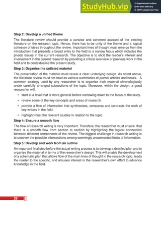 Step 2: Develop a unified theme
The literature review should provide a concise and coherent account of the existing
literature on the research topic. Hence, there has to be unity of the theme and a logical
cohesion of ideas throughout the review. Important lines of thought must emerge from the
introduction that presents a broad entry to the field to a narrow focus which includes the
pivotal issues in the current research. The objective is to elicit the reader’s interest and
involvement in the current research by providing a critical overview of previous work in the
field and to contextualise the present study.
Step 3: Organise the collated material
The presentation of the material must reveal a clear underlying design. As noted above,
the literature review must not read as various summaries of journal articles and books. A
common strategy used by any researcher is to organise their material chronologically
under carefully arranged subsections of the topic. Moreover, within the design, a good
researcher will:
• start at a level that is more general before narrowing down to the focus of the study.
• review some of the key concepts and areas of research.
• provide a flow of information that synthesises, compares and contrasts the work of
key writers in the field.
• highlight most the relevant studies in relation to the topic.
Step 4: Ensure a smooth flow
The flow of research writing is very important. Therefore, the researcher must ensure that
there is a smooth flow from section to section by highlighting the logical connection
between different components of the review. The biggest challenge in research writing is
to uncover the possible intersections among seemingly unconnected fields of information.
Step 5: Develop and work from an outline
An important final step before the actual writing process is to develop a detailed plan and to
organise the material in terms of the researcher’s design. This will enable the development
of a schematic plan that allows flow of the main lines of thought in the research topic, leads
the reader to the specific, and arouses interest in the researcher’s own effort to advance
knowledge in the field.
26
 