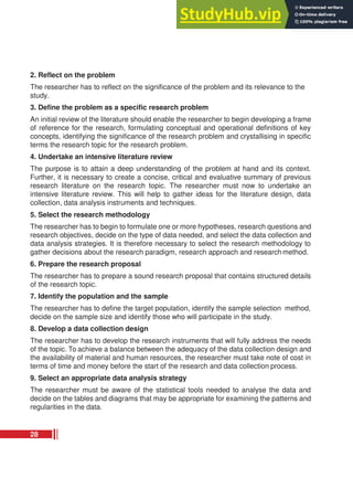 2. Reflect on the problem
The researcher has to reflect on the significance of the problem and its relevance to the
study.
3. Define the problem as a specific research problem
An initial review of the literature should enable the researcher to begin developing a frame
of reference for the research, formulating conceptual and operational definitions of key
concepts, identifying the significance of the research problem and crystallising in specific
terms the research topic for the research problem.
4. Undertake an intensive literature review
The purpose is to attain a deep understanding of the problem at hand and its context.
Further, it is necessary to create a concise, critical and evaluative summary of previous
research literature on the research topic. The researcher must now to undertake an
intensive literature review. This will help to gather ideas for the literature design, data
collection, data analysis instruments and techniques.
5. Select the research methodology
The researcher has to begin to formulate one or more hypotheses, research questions and
research objectives, decide on the type of data needed, and select the data collection and
data analysis strategies. It is therefore necessary to select the research methodology to
gather decisions about the research paradigm, research approach and research method.
6. Prepare the research proposal
The researcher has to prepare a sound research proposal that contains structured details
of the research topic.
7. Identify the population and the sample
The researcher has to define the target population, identify the sample selection method,
decide on the sample size and identify those who will participate in the study.
8. Develop a data collection design
The researcher has to develop the research instruments that will fully address the needs
of the topic. To achieve a balance between the adequacy of the data collection design and
the availability of material and human resources, the researcher must take note of cost in
terms of time and money before the start of the research and data collection process.
9. Select an appropriate data analysis strategy
The researcher must be aware of the statistical tools needed to analyse the data and
decide on the tables and diagrams that may be appropriate for examining the patterns and
regularities in the data.
28
 
