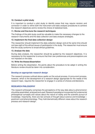 10. Conduct a pilot study
It is important to conduct a pilot study to identify areas that may require revision and
correction in order to refine both the instrument and data analysis procedures to achieve
the research objectives and to review the choice of statistical tools.
11. Revise and fine-tune the research techniques
The findings of the pilot study could be valuable to make the necessary changes to the
research instruments and the data collection and data analysis strategies.
12. Implement the final data collection design
The researcher should implement the data collection design and at the same time should
not lose sight of the ethical issues of participants in the study. The researcher must ensure
that the study conforms to broad ethical guidelines.
13. Analyse the data
During data analysis, the researcher should be guided by the research objectives. It is
necessary for the researcher to ensure that their own preferences and preconceptions are
not imposed on the data.
14. Write the theses/dissertation
Before writing the dissertation, the points about the procedure to be adopt in writing the
literature review should be taken into consideration.
Develop an appropriate research design
The research process outlined above spells out the actual process. A concurrent process,
however, which is the development of a research design appropriate for the needs of the
research topic, requires the researcher to engage in a series of choices and decisions.
RESEARCH PHILOSOPHY
The research philosophy comprises the perceptions of the way data about a phenomenon
shouldbeassembled,analysedandused.Researchparadigmsincorporatethefundamental
philosophical concepts and values about the nature of reality and the scientific pursuit of
knowledge. Importantly, there are two schools of thought about science and knowledge –
positivism and phenomenology. They hold diametrically different views about the research
process and research design.
29
 