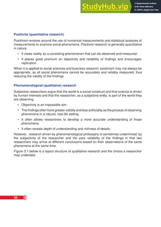 Positivist (quantitative research)
Positivism evolves around the use of numerical measurements and statistical analyses of
measurements to examine social phenomena. Positivist research is generally quantitative
in nature.
• It views reality as a consisting phenomenon that can be observed and measured.
• It places great premium on objectivity and reliability of findings and encourages
replication.
When it is applied to social sciences and business research, positivism may not always be
appropriate, as all social phenomena cannot be accurately and reliably measured, thus
reducing the validity of the findings.
Phenomenological (qualitative) research
Subjective researchers argue that the world is a social construct and that science is driven
by human interests and that the researcher, as a subjective entity, is part of the world they
are observing.
• Objectivity is an impossible aim.
• The findings often have greater validity and less artificiality as the process of observing
phenomena in a natural, real-life setting.
• It often allows researchers to develop a more accurate understanding of those
phenomena.
• It often reveals depth of understanding and richness of details.
However, research driven by phenomenological philosophy is sometimes undermined by
the subjectivity of the researcher and the poor reliability of the findings in that two
researchers may arrive at different conclusions based on their observations of the same
phenomena at the same time.
Figure 3.1 below is a layout structure of qualitative research and the choice a researcher
may undertake.
30
 