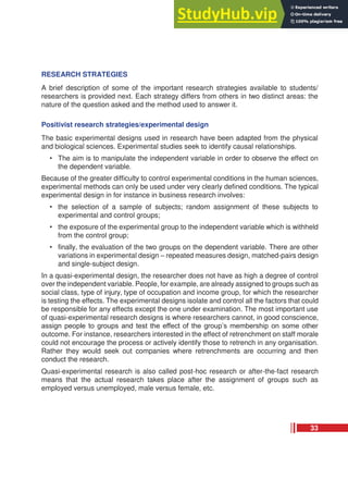 RESEARCH STRATEGIES
A brief description of some of the important research strategies available to students/
researchers is provided next. Each strategy differs from others in two distinct areas: the
nature of the question asked and the method used to answer it.
Positivist research strategies/experimental design
The basic experimental designs used in research have been adapted from the physical
and biological sciences. Experimental studies seek to identify causal relationships.
• The aim is to manipulate the independent variable in order to observe the effect on
the dependent variable.
Because of the greater difficulty to control experimental conditions in the human sciences,
experimental methods can only be used under very clearly defined conditions. The typical
experimental design in for instance in business research involves:
• the selection of a sample of subjects; random assignment of these subjects to
experimental and control groups;
• the exposure of the experimental group to the independent variable which is withheld
from the control group;
• finally, the evaluation of the two groups on the dependent variable. There are other
variations in experimental design – repeated measures design, matched-pairs design
and single-subject design.
In a quasi-experimental design, the researcher does not have as high a degree of control
over the independent variable. People, for example, are already assigned to groups such as
social class, type of injury, type of occupation and income group, for which the researcher
is testing the effects. The experimental designs isolate and control all the factors that could
be responsible for any effects except the one under examination. The most important use
of quasi-experimental research designs is where researchers cannot, in good conscience,
assign people to groups and test the effect of the group’s membership on some other
outcome. For instance, researchers interested in the effect of retrenchment on staff morale
could not encourage the process or actively identify those to retrench in any organisation.
Rather they would seek out companies where retrenchments are occurring and then
conduct the research.
Quasi-experimental research is also called post-hoc research or after-the-fact research
means that the actual research takes place after the assignment of groups such as
employed versus unemployed, male versus female, etc.
33
 