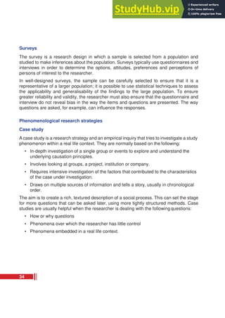 Surveys
The survey is a research design in which a sample is selected from a population and
studied to make inferences about the population. Surveys typically use questionnaires and
interviews in order to determine the options, attitudes, preferences and perceptions of
persons of interest to the researcher.
In well-designed surveys, the sample can be carefully selected to ensure that it is a
representative of a larger population; it is possible to use statistical techniques to assess
the applicability and generalisability of the findings to the large population. To ensure
greater reliability and validity, the researcher must also ensure that the questionnaire and
interview do not reveal bias in the way the items and questions are presented. The way
questions are asked, for example, can influence the responses.
Phenomenological research strategies
Case study
A case study is a research strategy and an empirical inquiry that tries to investigate a study
phenomenon within a real life context. They are normally based on the following:
• In-depth investigation of a single group or events to explore and understand the
underlying causation principles.
• Involves looking at groups, a project, institution or company.
• Requires intensive investigation of the factors that contributed to the characteristics
of the case under investigation.
• Draws on multiple sources of information and tells a story, usually in chronological
order.
The aim is to create a rich, textured description of a social process. This can set the stage
for more questions that can be asked later, using more tightly structured methods. Case
studies are usually helpful when the researcher is dealing with the following questions:
• How or why questions
• Phenomena over which the researcher has little control
• Phenomena embedded in a real life context.
34
 