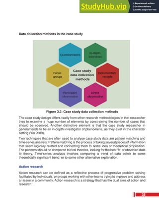 Data collection methods in the case study
Figure 3.3: Case study data collection methods
The case study design differs vastly from other research methodologies in that researcher
tries to examine a huge number of elements by constraining the number of cases that
should be observed. Another distinctive element is that the case study researcher in
general tends to be an in-depth investigator of phenomena, as they exist in the character
setting (Yin 2009).
Two techniques that are often used to analyse case study data are pattern matching and
time-series analysis. Pattern matching is the process of taking several pieces of information
that seem logically related and connecting them to some idea or theoretical proposition.
The patterns should be compared to rival theories, looking for the best ‘fit’ of observed data
to theory. Time-series analysis involves comparing a trend of data points to some
theoretically significant trend, or to some other alternative explanation.
Action research
Action research can be defined as a reflective process of progressive problem solving
facilitated by individuals, or groups working with other teams trying to improve and address
an issue in a community. Action research is a strategy that has the dual aims of action and
research:
35
 