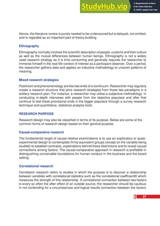 Hence, the literature review is purely needed to be underscored but is delayed, not omitted,
and is regarded as an important part of theory building.
Ethnography
Ethnography normally involves the scientific description of people, customs and their culture
as well as the mutual differences between human beings. Ethnography is not a widely
used research strategy as it is time consuming and generally requires the researcher to
immerse himself in the real-life context of interest as a participant observer. Over a period,
the researcher gathers data and applies an inductive methodology to uncover patterns of
meaning.
Mixed research strategies
Positivism and phenomenology are like two ends of a continuum. Researcher may regularly
create a research structure that joins research strategies from those two paradigms in a
solitary research plan. For instance, a researcher may utilise a subjective methodology in
conducting in-depth interviews with people from the objective populace and after that
continue to test these provisional ends in the bigger populace through a survey research
technique and quantitative, statistical analysis tools.
RESEARCH PURPOSE
Research design may also be classified in terms of its purpose. Below are some of the
common forms of research design based on their general purpose.
Causal-comparative research
The fundamental target of causal-relative examinations is to use an exploratory or quasi-
experimental design to contemplate firmly equivalent groups (except on the variable being
studied) to establish contrasts, explanations behind these distinctions and to reveal causal
connections among factors. The causal-comparative approach in research is profitable in
distinguishing conceivable foundations for human conduct in the business and the board
setting.
Correlational research
Correlation research refers to studies in which the purpose is to discover a relationship
between variables with correlational statistics such as the correlational coefficient® which
measures the strength of this relationship. A correlational connection between two factors
is every so often the after effect of an outside source; the researcher should be cautious
in not contending for a circumstances and logical results connection between the factors
37
 
