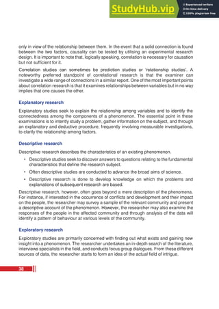 only in view of the relationship between them. In the event that a solid connection is found
between the two factors, causality can be tested by utilising an experimental research
design. It is important to note that, logically speaking, correlation is necessary for causation
but not sufficient for it.
Correlation studies can sometimes be prediction studies or ‘relationship studies’. A
noteworthy preferred standpoint of correlational research is that the examiner can
investigate a wide range of connections in a similar report. One of the most important points
about correlation research is that it examines relationships between variables but in no way
implies that one causes the other.
Explanatory research
Explanatory studies seek to explain the relationship among variables and to identify the
connectedness among the components of a phenomenon. The essential point in these
examinations is to intently study a problem, gather information on the subject, and through
an explanatory and deductive procedure, frequently involving measurable investigations,
to clarify the relationship among factors.
Descriptive research
Descriptive research describes the characteristics of an existing phenomenon.
• Descriptive studies seek to discover answers to questions relating to the fundamental
characteristics that define the research subject.
• Often descriptive studies are conducted to advance the broad aims of science.
• Descriptive research is done to develop knowledge on which the problems and
explanations of subsequent research are based.
Descriptive research, however, often goes beyond a mere description of the phenomena.
For instance, if interested in the occurrence of conflicts and development and their impact
on the people, the researcher may survey a sample of the relevant community and present
a descriptive account of the phenomenon. However, the researcher may also examine the
responses of the people in the affected community and through analysis of the data will
identify a pattern of behaviour at various levels of the community.
Exploratory research
Exploratory studies are primarily concerned with finding out what exists and gaining new
insight into a phenomenon. The researcher undertakes an in-depth search of the literature,
interviews specialists in the field, and conducts focus group dialogues. From these different
sources of data, the researcher starts to form an idea of the actual field of intrigue.
38
 