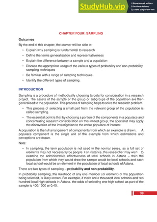 CHAPTER FOUR: SAMPLING
Outcomes
By the end of this chapter, the learner will be able to:
• Explain why sampling is fundamental to research
• Define the terms generalisation and representativeness
• Explain the difference between a sample and a population
• Discuss the appropriate usage of the various types of probability and non-probability
sampling techniques
• Be familiar with a range of sampling techniques
• Identify the different types of sampling.
INTRODUCTION
Sampling is a procedure of methodically choosing targets for consideration in a research
project. The assets of the sample or the group or subgroups of the population are then
generalised to the population.This process of sampling helps to solve the research problem.
• This process of selecting a small part from the relevant group of the population is
called sampling.
• The essential point is that by choosing a portion of the components in a populace and
concentrating research consideration on this limited group, the specialist may apply
the discoveries of the investigation to the entire populace of interest.
A population is the full arrangement of components from which an example is drawn. A
populace component is the single unit of the example from which estimations and
perceptions are drawn.
Note:
• In sampling, the term population is not used in the normal sense, as a full set of
elements may not necessarily be people. For instance, the researcher may wish to
examine the administrative effectiveness of local schools in Astana – then the
population from which they would draw the sample would be local schools and each
local school would be an element in the population of local schools of Astana.
There are two types of sampling – probability and non-probability.
In probability sampling, the likelihood of any one member (or element) of the population
being selected, is likely known. For example, if there are a thousand local schools and two
hundred local high schools in Astana, the odds of selecting one high school as part of the
sample is 400:1000 or 0.40.
39
 