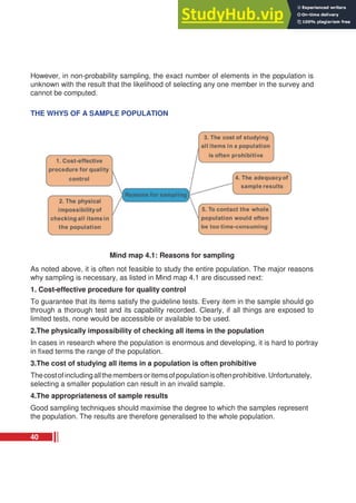 However, in non-probability sampling, the exact number of elements in the population is
unknown with the result that the likelihood of selecting any one member in the survey and
cannot be computed.
THE WHYS OF A SAMPLE POPULATION
Mind map 4.1: Reasons for sampling
As noted above, it is often not feasible to study the entire population. The major reasons
why sampling is necessary, as listed in Mind map 4.1 are discussed next:
1. Cost-effective procedure for quality control
To guarantee that its items satisfy the guideline tests. Every item in the sample should go
through a thorough test and its capability recorded. Clearly, if all things are exposed to
limited tests, none would be accessible or available to be used.
2.The physically impossibility of checking all items in the population
In cases in research where the population is enormous and developing, it is hard to portray
in fixed terms the range of the population.
3.The cost of studying all items in a population is often prohibitive
Thecostofincludingallthemembersoritemsofpopulationisoftenprohibitive.Unfortunately,
selecting a smaller population can result in an invalid sample.
4.The appropriateness of sample results
Good sampling techniques should maximise the degree to which the samples represent
the population. The results are therefore generalised to the whole population.
40
 