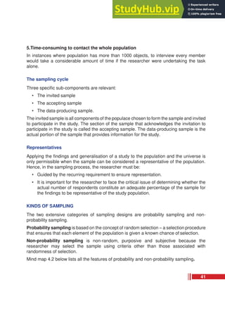 5.Time-consuming to contact the whole population
In instances where population has more than 1000 objects, to interview every member
would take a considerable amount of time if the researcher were undertaking the task
alone.
The sampling cycle
Three specific sub-components are relevant:
• The invited sample
• The accepting sample
• The data-producing sample.
The invited sample is all components of the populace chosen to form the sample and invited
to participate in the study. The section of the sample that acknowledges the invitation to
participate in the study is called the accepting sample. The data-producing sample is the
actual portion of the sample that provides information for the study.
Representatives
Applying the findings and generalisation of a study to the population and the universe is
only permissible when the sample can be considered a representative of the population.
Hence, in the sampling process, the researcher must be:
• Guided by the recurring requirement to ensure representation.
• It is important for the researcher to face the critical issue of determining whether the
actual number of respondents constitute an adequate percentage of the sample for
the findings to be representative of the study population.
KINDS OF SAMPLING
The two extensive categories of sampling designs are probability sampling and non-
probability sampling.
Probability sampling is based on the concept of random selection – a selection procedure
that ensures that each element of the population is given a known chance of selection.
Non-probability sampling is non-random, purposive and subjective because the
researcher may select the sample using criteria other than those associated with
randomness of selection.
Mind map 4.2 below lists all the features of probability and non-probability sampling.
41
 